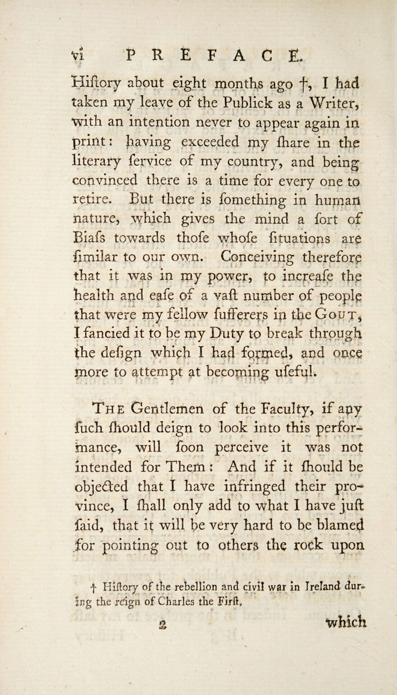 Hiftory about eight months ago f, I had taken my leave of the Publick as a Writer, with an intention never to appear again in print: having exceeded my Ihare in the literary fervice of my country, and being convinced there is a time for every one to retire. But there is fomething in human nature, which gives the mind a fort of » ’ » . «• -‘*o . Biafs towards thofe whofe lituatiops are fimilar to our own. Conceiving therefore that it was in my power, to increafe the health and eafe of a vaft number of people that were my fellow fufferers ip the Gout, I fancied it to be my Duty to break through the defign which I had formed, and once more to attempt at becoming ufefui. h ■ •  > ' • ’ i ’ ' Jins. . v .** The Gentlemen of the Faculty, if apy fuch Ihould deign to look into this perfor¬ mance, will foon perceive it was not intended for Them : And if it fhould be f - . ■, ; • >< i V • J t *• •' *; • rt‘ objected that I have infringed their pro¬ vince, I fhall only add to what I have juft faid, that it will be very hard to be blamed for pointing out to others the rock upon f Hiftory of the rebellion and civil war in Ireland dur- * ^ . • . •* r» r ■ * p • • v Ing the reign of Charles the Firih % which