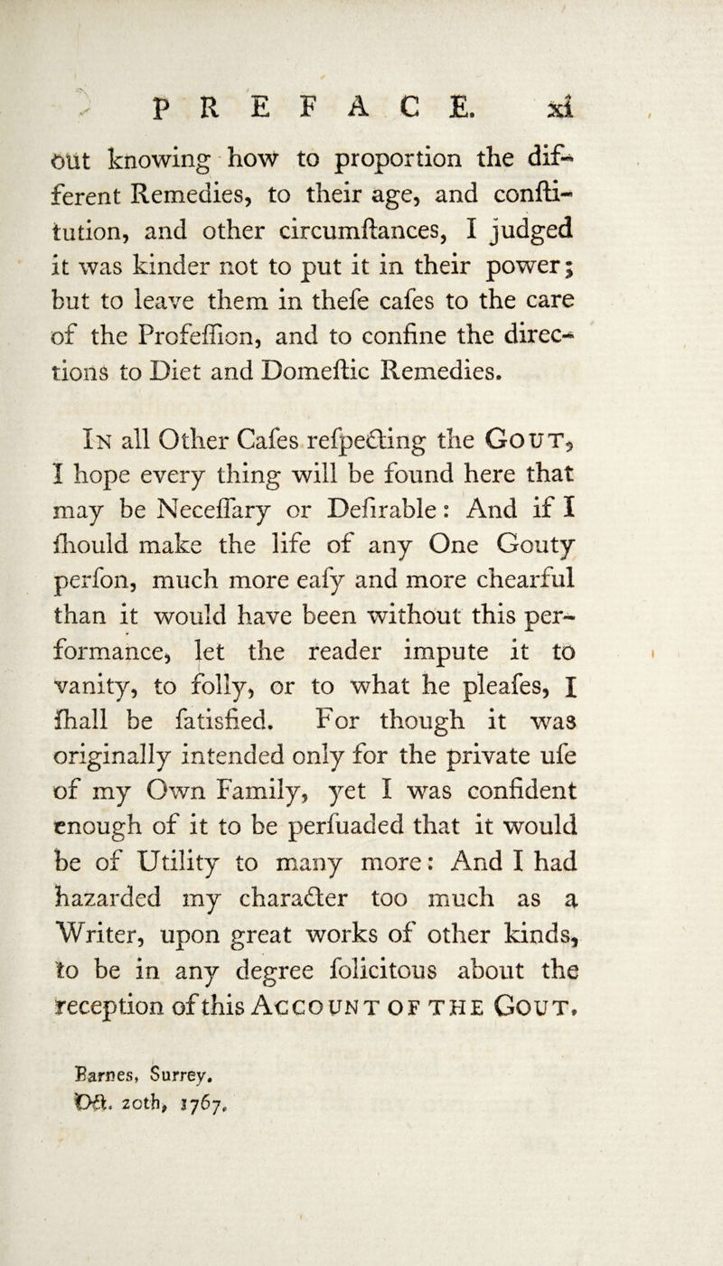 out knowing how to proportion the dif¬ ferent Remedies, to their age, and confti- tution, and other circumftances, I judged it was kinder not to put it in their power; but to leave them in thefe cafes to the care of the Profeffion, and to confine the direc¬ tions to Diet and Domeftic Remedies. In all Other Cafes refpedting the Gout, I hope every thing will be found here that may be Neceffary or Defirable: And if I fliould make the life of any One Gouty perfon, much more eafy and more chearful than it would have been without this per¬ formance, let the reader impute it to vanity, to folly, or to what he pleafes, I fhall be fatisfied. For though it was originally intended only for the private ufe of my Own Family, yet I was confident enough of it to be perfuaded that it would be of Utility to many more: And I had hazarded my character too much as a Writer, upon great works of other kinds, to be in any degree folicitous about the reception of this Account of the Gout. Barnes, Surrey. Oft, 20th9 1767, 1