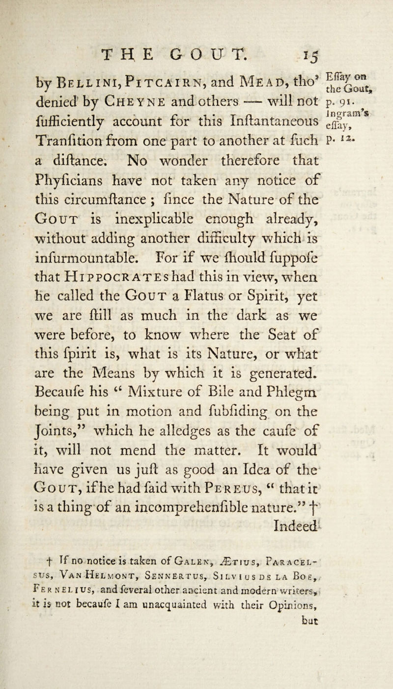 by Bellini,Pitcairn, and Mead, tho’ denied by Cheyne and others — will not p. 9*- fufficiently account for this Inftantaneous effay!*” Tranfition from one part to another at fuch P- 1X* a diftance. No wonder therefore that Phyficians have not taken any notice of this circumftance ; fince the Nature of the Gout is inexplicable enough already, without adding another difficulty which is infurmountable. For if we fhould fuppofe that Hippocrates had this in view, when he called the Gout a Flatus or Spirit, yet we are hill as much in the dark as we were before, to know where the Seat of this fpirit is, what is its Nature, or what are the Means by which it is generated. Becaufe his “ Mixture of Bile and Phlegm being put in motion and fubfiding on the Joints,” which he alledges as the caufe of it, will not mend the matter. It would have given us juft as good an Idea of the Gout, if he had faid with Pereus, “ that it is a thing of an incomprehenfible nature.” f Indeed! f Tf no notice is taken of Galen* JE-rius, Paracel¬ sus, Van Helm on t, Sennertus, Silvius ds la Bog, Fe r nel ius, and feverai other ancient and modern writers* it h not becaufe I am unacquainted with their Opinions, but