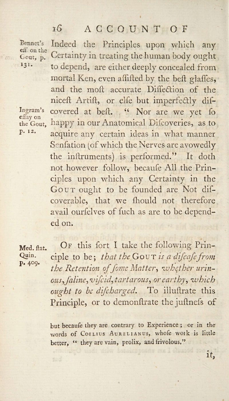 Sennet’s eiT. on the Gout, p. 121 * Ingram’s eilay on the Gout, p. 12. Med. flat. Quin, p. 409, 16 ACCOUNT OF Indeed the Principles upon which any Certainty in treating the human body ought to depend, are either deeply concealed from mortal Ken, even aftifted by the beft glafles, and the moft accurate DiffeCtion of the niceft Artift, or eife but imperfectly dif- covered at beft. “ Nor are we yet fo happy in our Anatomical Difcoveries, as to acquire any certain ideas in what manner Senfation (of which the Nerves are avowedly the inftruments) is performed.” It doth not however follow, becaufe All the Prin¬ ciples upon which any Certainty in the Gout ought to be founded are Not dis¬ coverable, that we fliould not therefore avail ourfelves of fuch as are to be depend¬ ed on. Of this fort I take the following Prin¬ ciple to be; that the Gout is a difeafefrom the Retention of \’form Matter, •whether urin¬ ous, f aline, •vifcid, tartarous, or earthy, ’which ought to be difcharged. To illuftrate this Principle, or to demonftrate the juftnefs of but becaufe they are contrary to Experience; or in the words of Coelius Aurelianus, whofe woik is little better, “ they are vain, prolix, and frivolous,” it,