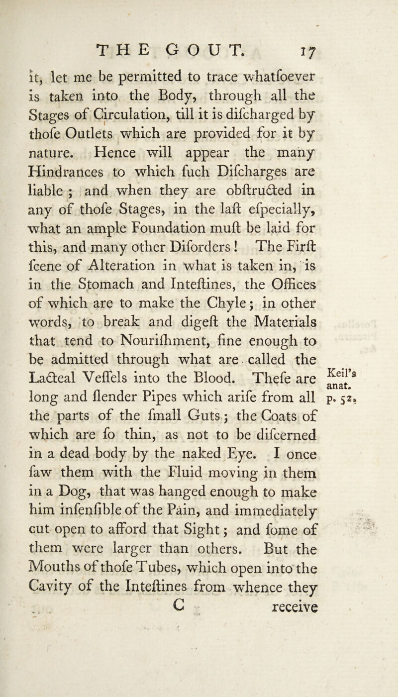 it, let me be permitted to trace whatfoever is taken into the Body, through all the Stages of Circulation, till it is difcharged by thofe Outlets which are provided for it by nature. Hence will appear the many Hindrances to which fuch Difcharges are liable ; and when they are obftruded in any of thofe Stages, in the laft efpeciaily, what an ample Foundation mull be laid for this, and many other Diforders ! The Firft fcene of Alteration in what is taken in, is in the Stomach and Inteflines, the Offices of which are to make the Chyle; in other words, to break and digeft the Materials that tend to Nouriffiment, fine enough to be admitted through what are called the Lacteal Veffels into the Blood. Thefe are long and flender Pipes which arife from all the parts of the fmall Guts ; the Coats of which are fo thin, as not to be difcerned in a dead body by the naked Eye. I once faw them with the Fluid moving in them in a Dog, that was hanged enough to make him infenfible of the Pain, and immediately cut open to afford that Sight; and fome of them were larger than others. But the Mouths of thofe Tubes, which open into the Cavity of the Inteflines from whence they C receive Keil’s an at* p. 52,