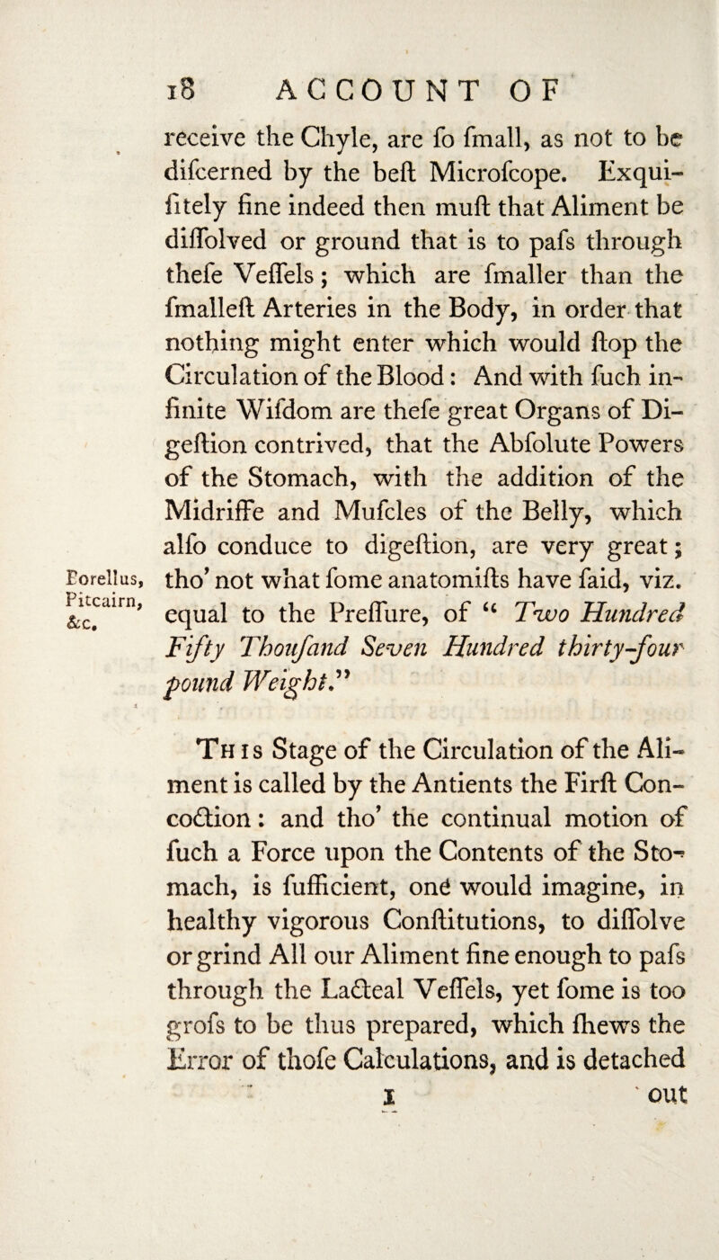 Borellus, Pitcairn, &c. iB ACCOUNT OF receive the Chyle, are fo fmall, as not to be difcerned by the beft Microfcope. Exqui- fitely fine indeed then mu ft that Aliment be diflblved or ground that is to pafs through thefe Veflels; which are fmaller than the fmalleft Arteries in the Body, in order that nothing might enter which would flop the •i Circulation of the Blood: And with fuch in¬ finite Wifdom are thefe great Organs of Di- geftion contrived, that the Abfolute Powers of the Stomach, with the addition of the MidrifFe and Mufcles of the Belly, which alfo conduce to digeftion, are very great; tho’ not what fome anatomifts have faid, viz. equal to the Preflure, of “ Two Hundred Fifty Thoufand Seven Hundred thirty-four Th is Stage of the Circulation of the Ali¬ ment is called by the Antients the Firft Con- codtion: and tho’ the continual motion of fuch a Force upon the Contents of the Sto-> mach, is fufficient, ond would imagine, in healthy vigorous Conftitutions, to diflolve or grind All our Aliment fine enough to pafs through the Lafteal Veflels, yet fome is too grofs to be thus prepared, which ihews the Error of thofe Calculations, and is detached i ' out pound Weight