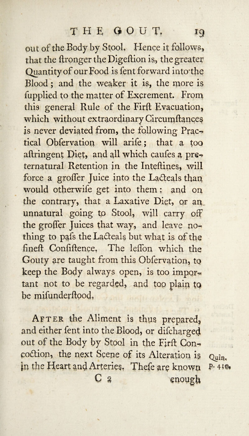 out of the Body by Stool. Hence it follows, that the ftronger the Digeftion is, the greater Quantity of our Food is fent forward into'the Blood; and the weaker it is, the more is fupplied to the matter of Excrement. From this general Rule of the Firft Evacuation, which without extraordinary Circumftances is never deviated from, the following Prac¬ tical Qbfervation will arife; that a too aftringent Diet, and all which caufes a pre¬ ternatural Retention in the Inteftines, will force a grofler Juice into the Ladteals than would otherwife get into them: and on the contrary, that a Laxative Diet, or an_ unnatural going to Stool, will carry off the groffer Juices that way, and leave no¬ thing to pafs the Lacteals but what is of the fineft Confiftence, The leffon which the Gouty are taught from this Qbfervation, to keep the Body always open, is too import tant not to be regarded, and too plain tQ be mifunderftood, After the Aliment is thus prepared, and either fent into the Blood, or difcharged out of the Body by Stool in the Firft Con- codtion, the next Scene of its Alteration is |n the Heart and Arteries, Thefe are known C g Qaiq, P- 44®,