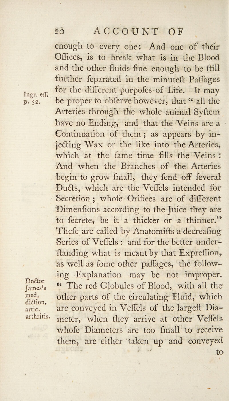 Ifigr. elT. P- I2- Dodor James’s med. di&ion. artic. arthritis. 20 ACCOUNT OF enough to every one: And one of their Offices, is to break what is in the Blood and the other fluids fine enough to be ftill further feparated in the minuteft Paffages for the different purpofes of Life. It may be proper to obferve however, that “ all the Arteries through the whole animal Syftem have no Ending, and that the Veins are a Continuation of them ; as appears by in¬ jecting Wax or the like into the Arteries, which at the fame time fills the Veins : And when the Branches of the Arteries begin to grow finail, they fend off feveral Ducts, which are the Veffels intended for Secretion; whofe Orifices are of different Dimenfions according to the juice they are to fecrete, be it a thicker or a thinner. Thefe are called by Anatomifts a decreafing Series of Veffels : and for the better under- ftanding what is meant by that Expreffion, as well as fome other paffages, the follow¬ ing Explanation may be not improper. “ The red Globules of Blood, with all the other parts of the circulating Fluid, which are conveyed in Veffels of the largeft Dia¬ meter, when they arrive at other Veffels whofe Diameters are too fin all to receive them, are either taken up and conveyed •  to