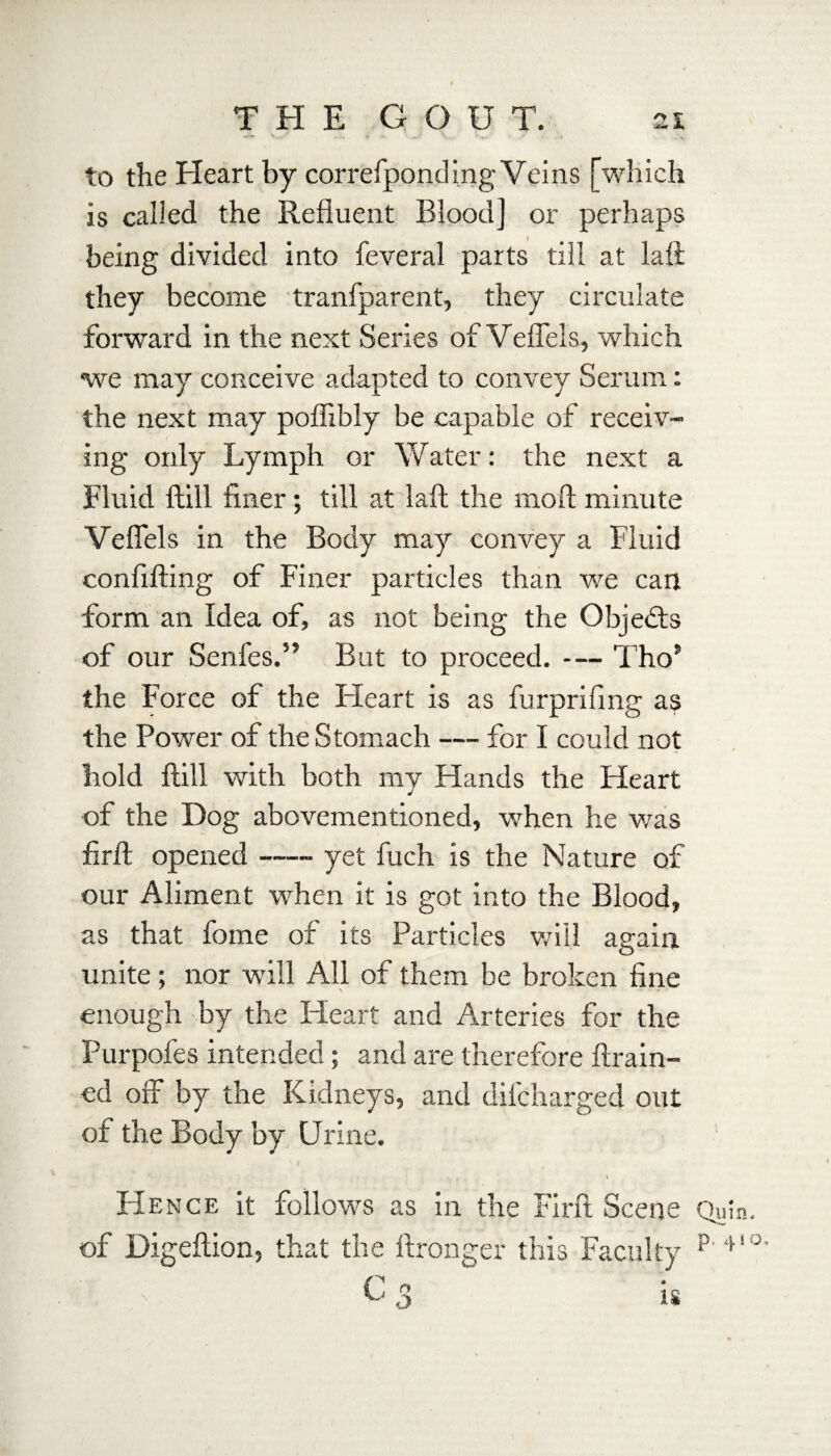 . « «, • w.-' V,., Uw# to the Pleart by correfponding Veins [which is called the Refluent Blood] or perhaps being divided into feveral parts till at laft they become tranfparent, they circulate forward in the next Series of Veflels, which we may conceive adapted to convey Serum: the next may pofiibly be capable of receiv¬ ing only Lymph or Water: the next a Fluid Hill finer; till at laft the moft minute Veflels in the Body may convey a Fluid confifting of Finer particles than we can form an Idea of, as not being the Objects of our Senfes.” But to proceed. — Tho* the Force of the Fleart is as furprifing as the Power of the Stomach — for I could not hold flill with both my Hands the Heart of the Dog abovementioned, when he was firft opened —- yet fuch is the Nature of our Aliment when it is got into the Blood, as that fome of its Particles will again unite; nor will All of them be broken fine enough by the Heart and Arteries for the Purpofes intended; and are therefore ftrain- ed off by the Kidneys, and difcharged out of the Body by Urine. y - 1 \ , * Hence it follows as in the Firft Scene Quin, of Digeftion, that the ftronger this Faculty p'4' °’ is