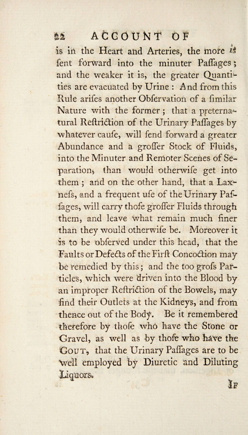 is iii the Heart and Arteries, the more fent forward into the minuter Paflages; and the weaker it is, the greater Quanti¬ ties are evacuated by Urine : And from this Rule arifes another Obfervation of a fimilar Nature with the former; that a preterna*- tural Reftridtion of the Urinary Paflages by \ whatever caufe, will fend forward a greater Abundance and a grofler Stock of Fluids, into the Minuter and Remoter Scenes of Se¬ paration, than would otherwife get into them ; and on the other hand, that a Lax~ nefs, and a frequent ufe of the Urinary Paf- fages, will carry thofe grofler Fluids through them, and leave what remain much finer than they would otherwife be. Moreover it is to be obferved under this head, that the Faults or Defeats of the Firfl: Concodtion may be remedied by this; and the too grofs Par¬ ticles, which were driven into the Blood by an improper Reftridtion of the Bowels, may find their Outlets at the Kidneys, and from thence out of the Body. Be it remembered therefore by thofe who have the Stone or Gravel, as well as by thofe who have the Gout, that the Urinary Paflages are to be Veil employed by Diuretic and Diluting