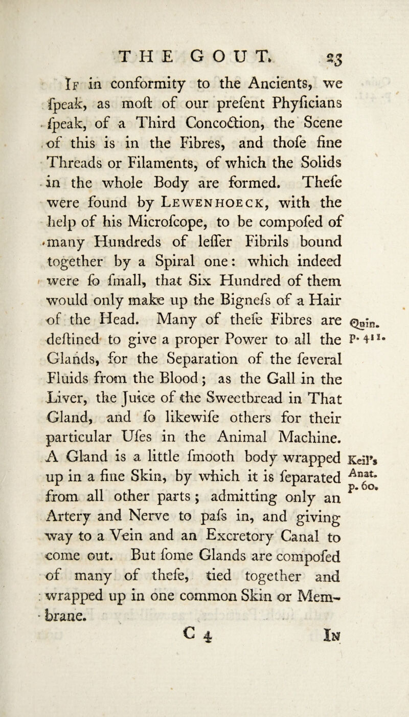 S3 If in conformity to the Ancients, we fpeafc, as moft of our prefent Phyficians fpeak, of a Third Concoction, the Scene of this is in the Fibres, and thofe fine Threads or Filaments, of which the Solids in the whole Body are formed. Thefe were found by Lewenhoeck, with the help of his Microfcope, to be compofed of •many Hundreds of leffer Fibrils bound together by a Spiral one: which indeed were fo fmall, that Six Hundred of them would only make up the Bignefs of a Hair of the Head. Many of thefe Fibres are Qain. deftined to give a proper Power to all the P’4!!* Glands, for the Separation of the feveral Fluids from the Blood; as the Gall in the Liver, the Juice of the Sweetbread in That Gland, and fo likewife others for their particular Ufes in the Animal Machine. A Gland is a little fmooth body wrapped KeiPs up in a fine Skin, by which it is feparated A“at* from all other parts ; admitting only an Artery and Nerve to pafs in, and giving way to a Vein and an Excretory Canal to come out. But fome Glands are compofed of many of thefe, tied together and wrapped up in one common Skin or Mem-