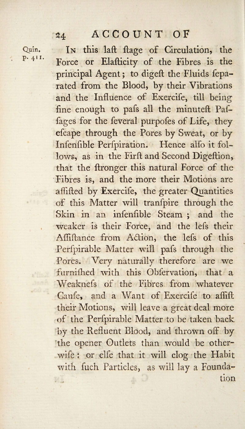 Quin. p. 411. 24 ACCOUNT OF In this laft ftage of Circulation, the Force or Elafticity of the Fibres is the principal Agent; to digeft the Fluids fepa- rated from the Blood, by their Vibrations and the Influence of Exercife, till being fine enough to pafs all the minuteft Paf- fages for the feveral purpofes of Life, they efcape through the Pores by Sweat, or by Infenfible Perfpiration. Hence alfo it fol¬ lows, as in the Fir ft and Second Digeflion, that the ftronger this natural Force of the Fibres is, and the more their Motions are aflifted by Exercife, the greater Quantities of this Matter will tranfpire through the Skin in an infenfible Steam ; and the weaker is their Force, and the lefs their Affiftance from Action, the lefs of this Perfpirable Matter will pafs through the Pores. Very naturally therefore are we fnrnilhed with this Obfervation, that a Weaknefs of the Fibres from whatever Caufe, and a Want of Exercife to aflifl: their Motions, will leave a great deal more of the Perfpirable Matter to be taken back by the Refluent Blood, and thrown off by the opener Outlets than would be other- wife ; or elfe that it will clog the Habit with fuch Particles, as will lay a Founda¬ tion