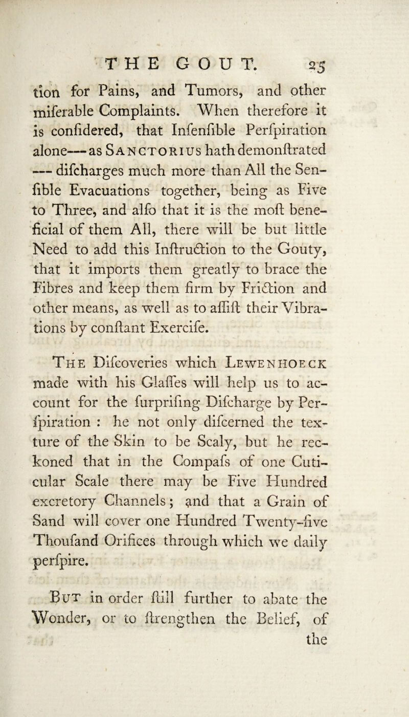 tion for Pains, and Tumors, and other miferable Complaints. When therefore it is confidered, that Infenfible Perfpiration alone—as Sanctorius hath demonftrated — difcharges much more than All the Sen- fible Evacuations together, being as Five to Three, and alfo that it is the moil; bene¬ ficial of them All, there will be but little Need to add this Inftrudtion to the Gouty, that it imports them greatly to brace the Fibres and keep them firm by Friction and other means, as well as to affift their Vibra¬ tions by conftant Exercife. The Difcoveries which Lewenhoeck made with his Glafles will help us to ac¬ count for the furprifing Difcharge by Per¬ fpiration : he not only difcerned the tex¬ ture of the Skin to be Scaly, but he rec- « * koned that in the Compafs of one Cuti- cular Scale there may be Five Plundred excretory Channels; and that a Grain of Sand will cover one Hundred Twenty-live Thou fa nd Orifices through which we daily perfpire. But in order fall further to abate the Wonder, or to ftrengthen the Belief, of the