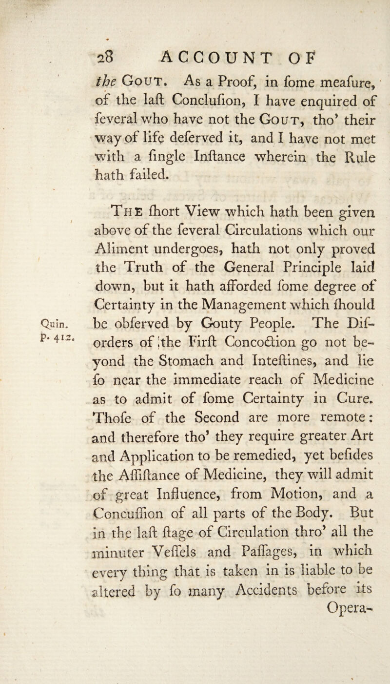 the Gout. As a Proof, in fome meafure, of the laft Conclufion, I have enquired of feveral who have not the Gout, tho’ their way of life deferved it, and I have not met with a fingle Inftance wherein the Rule hath failed. The Ihort View which hath been given above of the feveral Circulations which our Aliment undergoes, hath not only proved the Truth of the General Principle laid down, but it hath afforded fome degree of Certainty in the Management which fhould be obferved by Gouty People. The Dif- orders of ithe Firft Concoftion go not be¬ yond the Stomach and Inteftines, and lie fo near the immediate reach of Medicine as to admit of fome Certainty in Cure. Thofe of the Second are more remote: and therefore tho’ they require greater Art and Application to be remedied, yet befides the Affiftance of Medicine, they will admit of great Influence, from Motion, and a Concuffion of all parts of the Body. But in the laft ftage of Circulation thro’ all the minuter Veflels and Paflages, in which every thing that is taken in is liable to be altered by fo many Accidents before its Opera-