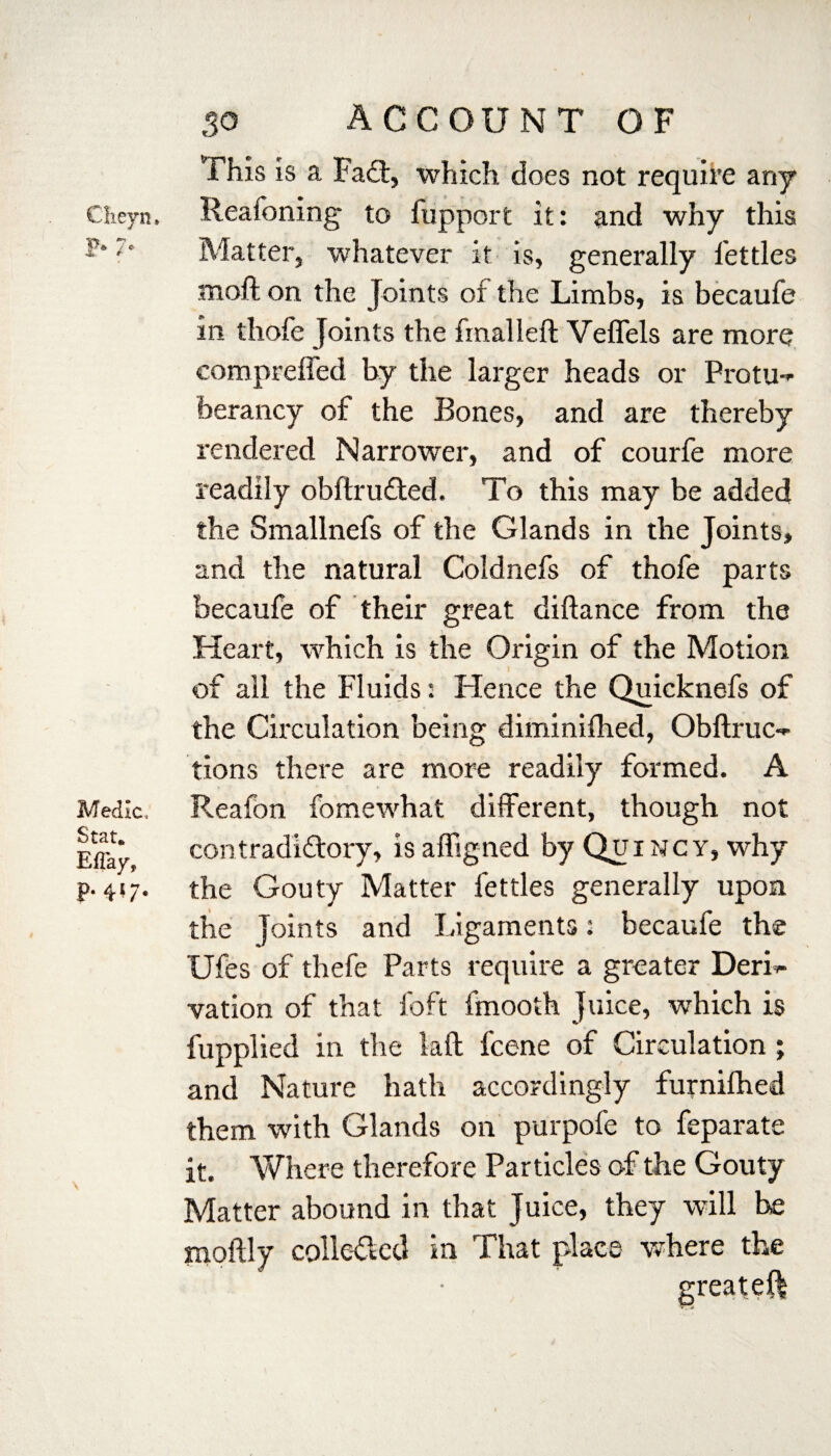 This is a Fa£t, which does not require any Cheyn. Reafoning to fupport it: and why this ' Matter, whatever it is, generally fettles nioft on the Joints of the Limbs, is becaufe in thofe Joints the fmalleft Veffels are more compreffed by the larger heads or Protu- berancy of the Bones, and are thereby rendered Narrower, and of courfe more readily obftru£ted. To this may be added the Smallnefs of the Glands in the Joints, and the natural Coldnefs of thofe parts becaufe of their great diftance from the Heart, which is the Origin of the Motion of all the Fluids: Hence the Quicknefs of the Circulation being diminifhed, Obftruc- tions there are more readily formed. A Medic. Reafon fomewhat different, though not EffaJ contradi&ory, isaffigned by Quincy, why p. 417. the Gouty Matter fettles generally upon the Joints and Ligaments: becaufe the Ufes of thefe Parts require a greater DerL vation of that foft fmooth Juice, which is v fupplied in the laft fcene of Circulation ; and Nature hath accordingly furnifhed them with Glands on purpofe to feparate it. Where therefore Particles of the Gouty Matter abound in that Juice, they will he moftly colle&ed in That place where the greateft