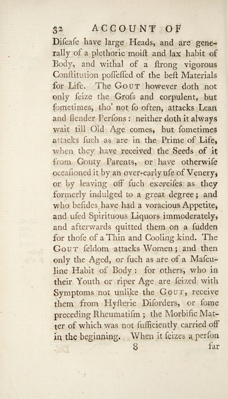 Difeafe have large Heads, and are gene¬ rally of a plethoric moift and lax habit of Body, and withal of a ftrong vigorous Conftitution pofTeffed of the bell Materials for Life. The Gout however doth not only feize the Grofs and corpulent, but fometimes, tho’ not fo often, attacks Lean and (lender Perfons: neither doth it always wait till Old Age comes, but fometimes attacks fuch as are in the Prime of Life, when they have received the Seeds of it from Gouty Parents, or have otherwife occafioned it by an over-early ufe of Venery§ or by leaving off fuch exercifes as they formerly indulged to a great degree; and who befides have had a voracious Appetite, and ufed Spirituous Liquors immoderately, and afterwards quitted them on a fudden for thofe of a Thin and Cooling kind. The Gout feldom attacks Women; and then only the Aged, or fuch as are of a Mafcu- line Habit of Body : for others, who in their Youth or riper Age are feized with Symptoms not unlike the Gout, receive them from Hyfteric Diforders, or lome preceding Rheumatifm ; the Morbific Mat¬ ter of which was not fufficiently carried off in the beginning. When it feizes a perfon 8 far