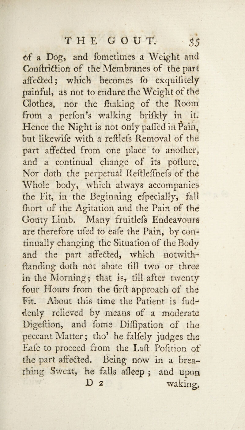 Ot a Dog, and fometimes a Weight and Conftri&ion of the Membranes of the part affected; which becomes fo exquifitely painful, as not to endure the Weight of the Clothes, nor the fhaking of the Room from a perfon’s walking brifkly in it. Hence the Night is not only pafled in Pain, but likewife with a reftlels Removal of the part affected from one place to another, and a continual change of its pofture. Nor doth the perpetual Reftleflnefs of the Whole body, which always accompanies the Fit, in the Beginning efpecially, fall fhort of the Agitation and the Pain of the Gouty Limb. Many fruitlefs Endeavours are therefore ufed to eafe the Pain, by con¬ tinually changing the Situation of the Body and the part affected, which notwith¬ standing doth not abate till two or three in the Morning; that is, till after twenty four Hours from the firft approach of the Fit. About this time the Patient is Sud¬ denly relieved by means of a moderate Digeftion, and Some Diflipation of the peccant Matter; tho’ he falfely judges the Eafe to proceed from the Laft Pofition of the part affected. Being now in a brea¬ thing Sweat, he falls afleep ; and upon D 2