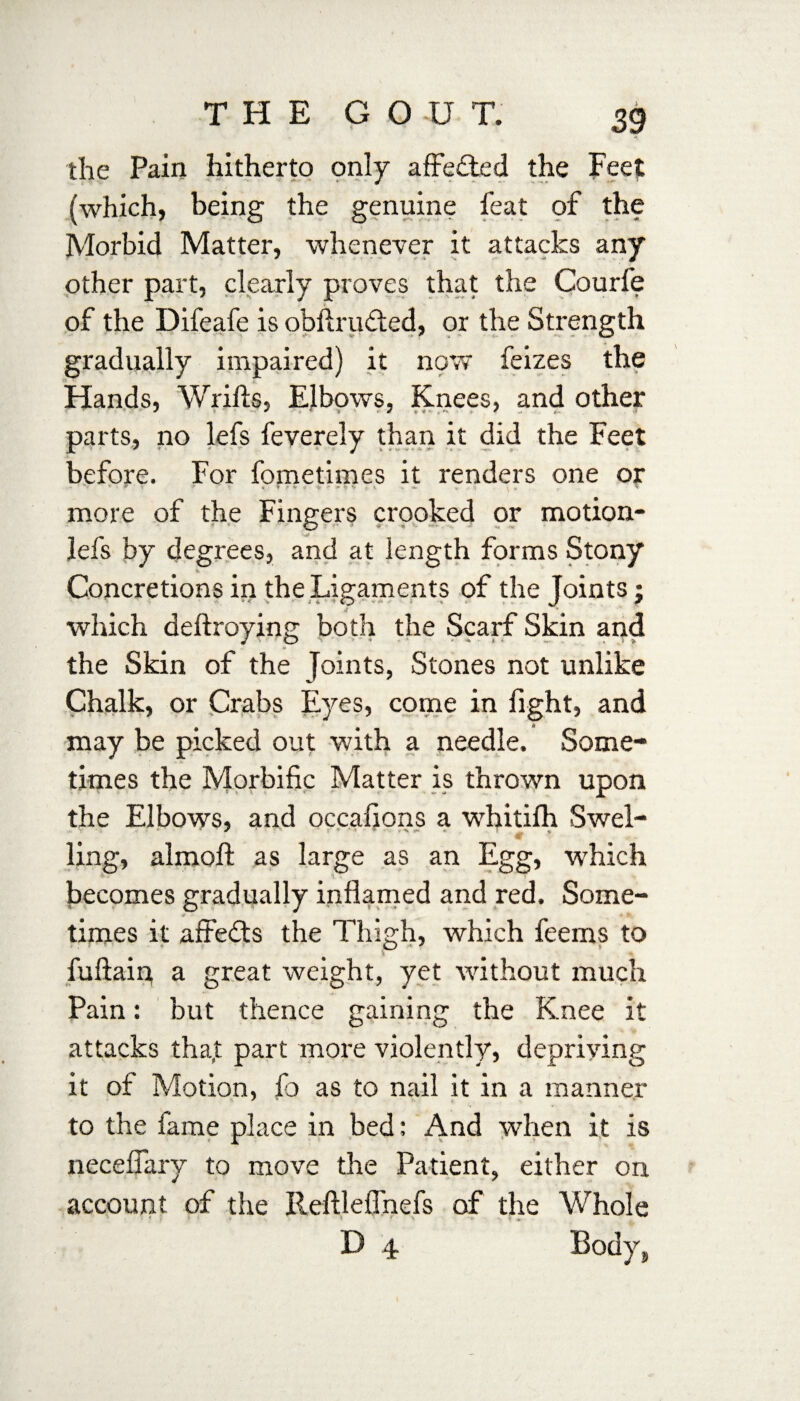 the Pain hitherto only affected the Feet (which, being the genuine feat of the Morbid Matter, whenever it attacks any other part, clearly proves that the Courfe of the Difeafe is obftrufted, or the Strength gradually impaired) it now feizes the Hands, Wrifts, Elbows, Knees, and other parts, no lefs feverely than it did the Feet before. For fometimes it renders one or * * • * > > * ▼ f' ^ A * v « «*• « \ more of the Fingers crooked or motion- lefs by degrees, and at length forms Stony Concretions in the Ligaments of the Joints; which deftroying both the Scarf Skin and the Skin of the Joints, Stones not unlike Chalk, or Crabs Eyes, come in fight, and may be picked out with a needle. Some¬ times the Morbific Matter is thrown upon the Elbows, and occafions a whitifh Swel¬ ling, almoft as large as an Egg, which becomes gradually inflamed and red. Some¬ times it affefts the Thigh, which feems to fuftain a great weight, yet without much Pain: but thence gaining the Knee it attacks tha,t part more violently, depriving it of Motion, fo as to nail it in a manner to the fame place in bed: And when it is neceflary to move the Patient, either on account of the Reftleflhefs of the Whole D 4 Body,