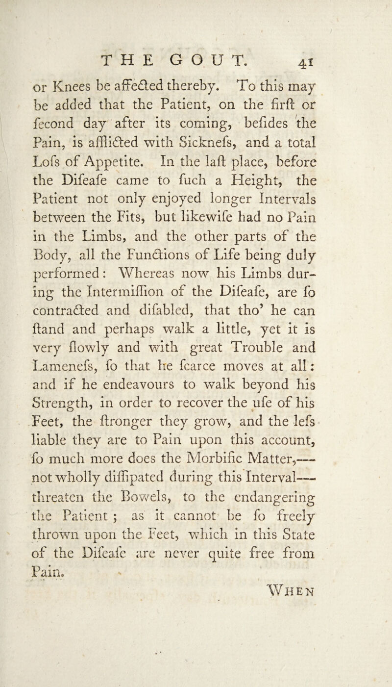 or Knees be affe&ed thereby. To this may be added that the Patient, on the firft or fecond day after its coming, befides the Pain, is affiidted with Sicknefs, and a total Lofs of Appetite. In the laft place, before the Difeafe came to fuch a Height, the Patient not only enjoyed longer Intervals between the Fits, but likewife had no Pain in the Limbs, and the other parts of the Body, all the Functions of Life being duly performed: Whereas now his Limbs dur¬ ing the Xntermiffion of the Difeafe, are fo contracted and difabled, that tho’ he can ftand and perhaps walk a little, yet it is very flowly and with great Trouble and Lamenefs, fo that he fcarce moves at all: and if he endeavours to walk beyond his Strength, in order to recover the ufe of his Feet, the ftronger they grow, and the lefs liable they are to Pain upon this account, fo much more does the Morbific Matter,— not wholly difiipated during this Interval— threaten the Bov/els, to the endangering the Patient ; as' it cannot’ be fo freely thrown upon the Feet, which in this State of the Difeafe are never quite free from Pain. > When