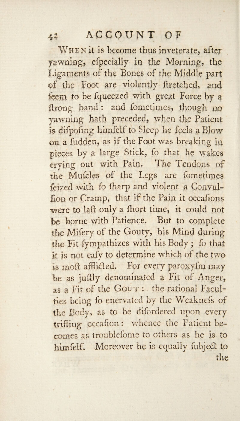 When it is become thus inveterate, after yawning, efpecially in the Morning, the Ligaments of the Bones of the Middle part of the Foot are violently ftretched, and feem to be fqueezed with great Force by a ftrong hand : and fometimes, though sio yawning hath preceded, when the Patient is difpofmg hiinfeif to Sleep he feels a Blow on a hidden, as if the Foot was breaking in pieces by a 1 arge Stick, fb that he wakes erving out with Pain. The Tendons of the Mufcles of the Legs are fometimes feized with fo (harp and violent a Convul- lion or Cramp, that if the Pain it occafions •were to laft only a fhort time, it could not be borne with Patience. But to complete the Mifery of the Gouty, his Mind during the Fit fympathizes with his Body ; fo that it is not eafy to determine which of the two is moil afflided. For every paroxyfm may he as juftly denominated a Fit of Anger, as a Fit of the Gout : the rational Facul¬ ties being fo enervated by the Weaknefs of the Body, as to be difordered upon every trifling occafien: whence the Patient be¬ comes as troublefome to others as he is to himfelf. Moreover he is equally fubjed to