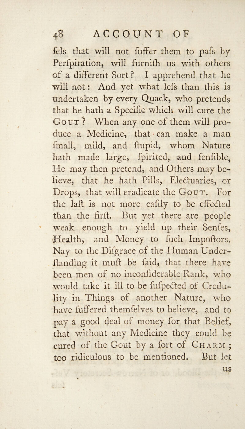 fels that will not fuffer them to pafs by Perfpiration, will furnifh us with others of a different Sort ? I apprehend that he will not: And yet what lefs than this is undertaken by every Quack, who pretends that he hath a Specific which will cure the Gout ? When any one of them will pro¬ duce a Medicine, that • can make a man final], mild, and ftupid, whom Nature hath made large, fpirited, and fenfible, He may then pretend, and Others may be¬ lieve, that he hath Fills, Electuaries, or Drops, that will eradicate the Gout. For the laft is not more eafily to be effected than the firft. But yet there are people weak enough to yield up their Senfes, Health, and Money to fuch Impoftors. Nay to the Difgrace of the Human Under¬ let nding it mull be laid, that there have been men of no inconfiderable Rank, who would take it ill to be fufpeCted of Credu¬ lity in Things of another Nature, who have buffered themfelves to believe, and to pay a good deal of money for that Belief, that without any Medicine they could be cured of the Gout by a fort of Charm ; too ridiculous to be mentioned. But let us