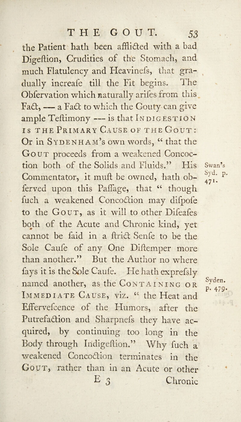 the Patient hath been afflicted with a bad Digeftion, Crudities of the Stomach, and much Flatulency and Heavinefs, that gra¬ dually increafe till the Fit begins. The Obfervation which naturally arifes from this Fad;, — a Fad to which the Gouty can give ample Teftimony — is that Indigestion is the Primary Cause of the Gout : Or in Sydenham’s own words, “ that the Gout proceeds from a weakened Concoc¬ tion both of the Solids and Fluids.” His Commentator, it mud be owned, hath ob- ferved upon this Paffage, that “ though fuch a weakened C'oncodion may difpofe to the Gout, as it will to other Difeafes both of the Acute and Chronic kind, yet cannot be faid in a ftrid Senfe to be the Sole Caufe of any One Diftemper more than another.” But the Author no where lays it is the Sole Caufe. He hath exprefsly named another, as the Containing or Immediate Cause, viz. “ the Heat and Effervefcence of the Humors, after the Putrefadion and Sharpnefs they have ac¬ quired, by continuing too long in the Body through Indigeftion.” Why fuch a weakened Concodion terminates in the Gout, rather than in an Acute or other k 3 Chronic Swan’s Syd. p. 471. Syden. p' 479,