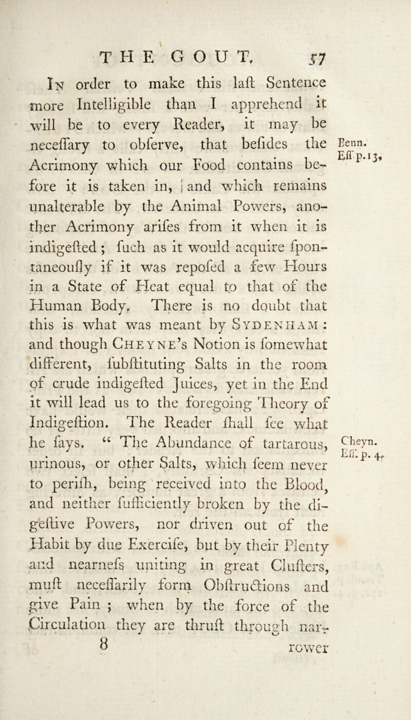 THE G O U T, S7 In order to make this laft Sentence more Intelligible than I apprehend it will be to every Reader, it may be neceffary to obferve, that befides the Acrimony which our Food contains be¬ fore it is taken in, \ and which remains unalterable by the Animal Powers, ano¬ ther Acrimony arifes from it when it is indigefted ; fuch as it would acquire ipon- taneouily if it was repofed a few Hours in a State of Heat equal to that of the Human Body. There is no doubt that this is what was meant by Sydenham : and though Cheyne’s Notion is fomewhat different, fubftituting Salts in the room of crude indigefted Juices, yet in the End it will lead us to the foregoing Theory of Indigeftion. The Reader lhall fee what he lays. “ The Abundance of tartarous, urinous, or other Salts, which feem never to perifli, being received into the Blood, and neither fufficiently broken by the di- geftive Powers, nor driven out of the .Habit by due Exercife, but by their Plenty and nearnefs uniting in great Chillers, rnuft neceffarily form Obftrudions and give Pain ; when by the force of the Circulation they are thruft through nar- 8 rower I Eenn, Effp.13, Cheyn. Eff. p. 4*