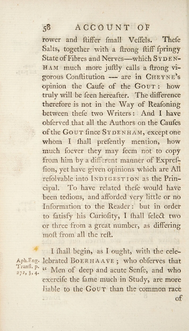 rower and ftiffer fmall Veffels. Thefe Salts, together with a ftrong ftiff fpringy State of Fibres and Nerves—which Syden¬ ham much more juftly calls a ftrong vi¬ gorous Conftitution — are in Cheyne’s opinion the Caufe of the Gout : how truly will be feen hereafter. The difference therefore is not in the Way of Reafoning between thefe two Writers: And I have obferved that all the Authors on the Caufes of the Gout fince Sydenham, except one whom I fhall prefently mention, how much foever they may feem not to copy from him by a different manner of Expref- fion, yet have given opinions which are All refolvable into Indigestion as the Prin¬ cipal. To have related thefe would have been tedious, and afforded very little or no Information to the Reader: but in order to fatisfy his Curiofity, I fhall felect two or three from a great number, as differing moil from all the reft. Aph.F.ng* Tranfl. p. 272, 3, 4. I fhall begin, as I ought, with the cele- lebrated Boerhaave ; who obferves that cS Men of deep and acute Senfe, and who exercife the fame much in Study, are more liable to the Gout than the common race