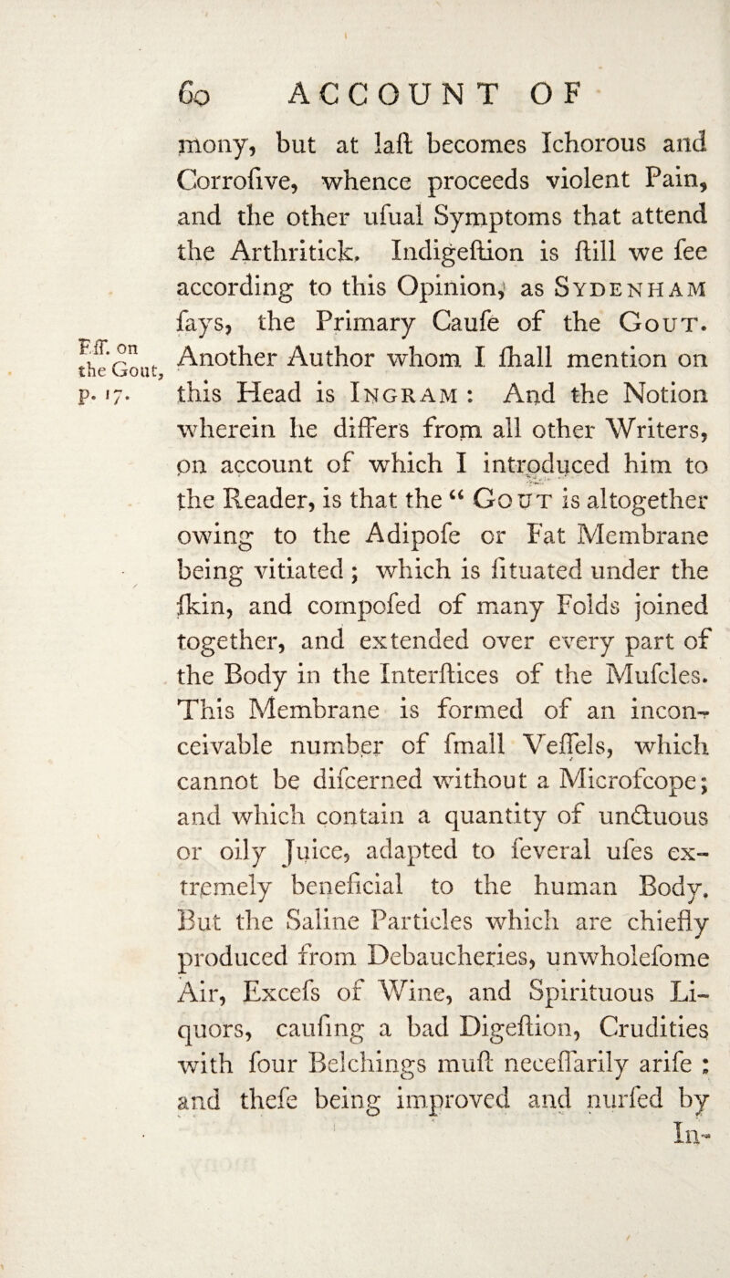 EfT. on the Gout, P- l7* Go ACCOUNT OF mony, but at laft becomes Ichorous and Corrofive, whence proceeds violent Pain, and the other ufual Symptoms that attend the Arthritick. Indigeftion is ftill we lee according to this Opinion,: as Sydenham fays, the Primary Caufe of the Gout. Another Author whom I lhall mention on this Head is Ingram : And the Notion wherein he differs from all other Writers, on account of which I introduced him to the Reader, is that the “ Gout is altogether owing to the Adipofe or Fat Membrane being vitiated ; which is fituated under the fkin, and compofed of many Folds joined together, and extended over every part of the Body in the Interfaces of the Mufcles. This Membrane is formed of an incon¬ ceivable number of fmall Velfels, which cannot be difcerned without a Microfcope; and which contain a quantity of undtuous or oily juice, adapted to feveral ufes ex¬ tremely beneficial to the human Body. But the Saline Particles which are chiefly produced from Debaucheries, unwholefome Air, Excefs of Wine, and Spirituous Li¬ quors, caufing a bad Digeftion, Crudities with four Belchings muft necelfarily arife : and thefe being improved and nurfed by in-