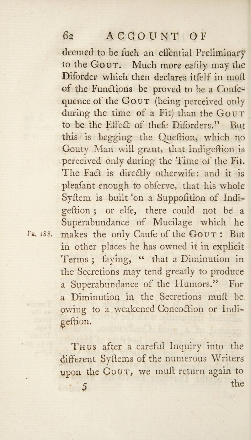 deemed to be fuch an effential Preliminary to the Gout. Much more ealily may the Diforder which then declares itfelf in moll of the Functions be proved to be a Confe- quence of the Gout (being perceived only during the time of a Fit) than the Gout to be the Effeft of thefe Diforders.” But this is begging the Queftion, which no Gouty Man will grant, that Indigeftion is perceived only during the Time of the Fit. The Fa ft is diredtly otherwife: and it is pleafant enough to obferve, that his whole Syftem is built ‘on a Suppolition of Indi- geftion ; or elfe, there could not be a Superabundance of Mucilage which he t'a. x88. makes the only Cauie of the Gout : But in other places he has owned it in explicit Terms ; faying, “ that a Diminution in the Secretions may tend greatly to produce a Superabundance of the Humors.55 For a Diminution in the Secretions mull be owing to a weakened Concoction or Indi- Thus after a careful Inquiry into the different Syftems of the numerous Writers upon the Gout, we muff return again to c the geftion