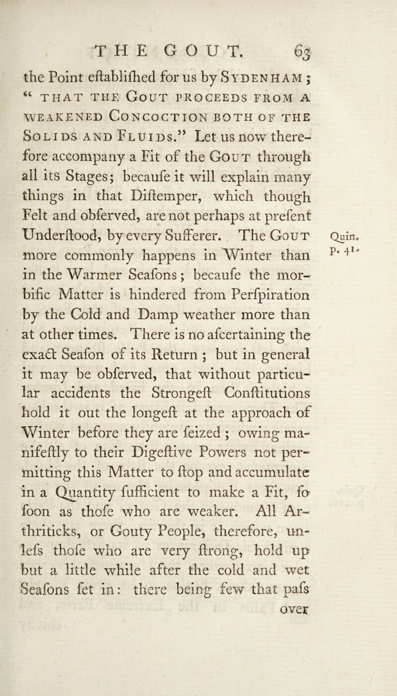 the Point eftablifhed for us by S YDEN HAM; “ THAT THE GoUT PROCEEDS FROM A WEAKENED CONCOCTION BOTH OF THE Solids and Fluids.’5 Let us now there” fore accompany a Fit of the Gout through ail its Stages; becaufe it will explain many things in that Diftemper, which though Felt and obferved, are not perhaps at prefent Underftood, by every Sufferer. The Gout Quin, more commonly happens in Winter than p‘ • in the Warmer Seafons; becaufe the mor¬ bific Matter is hindered from Perfpiration by the Cold and Damp weather more than at other times. There is no afcertaining the exa£t Seafon of its Return ; but in general it may be obferved, that without particu¬ lar accidents the Strongeft Conftitutions hold it out the longeft at the approach of Winter before they are feized ; owing ma- nifeflly to their Digeftive Powers not per¬ mitting this Matter to flop and accumulate in a Quantity fufficient to make a Fit, fo foon as thofe who are weaker. All Ar- thriticks, or Gouty People, therefore, un- lefs thofe who are very ftrong, hold up but a little while after the cold and wet Seafons fet in: there being few that pafs over