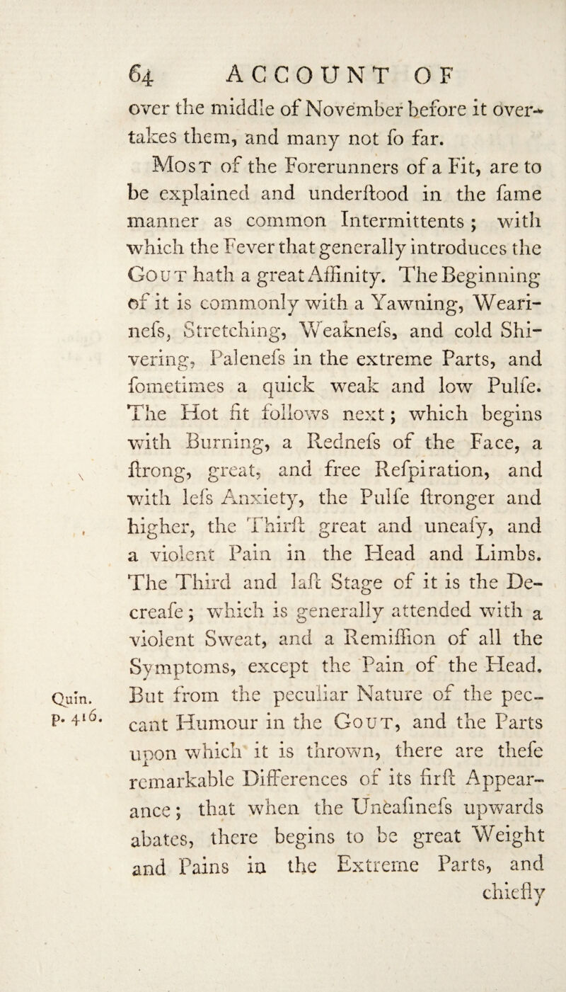 over the middle of November before it over¬ takes them, and many not fo far. Most of the Forerunners of a Fit, are to be explained and underftood in the fame manner as common Intermittents; with which the Fever that generally introduces the Go u T hath a great Affinity. The Beginning of it is commonly with a Yawning, Weari- nc is, Stretching, Weaknefs, and cold Shi¬ vering, Palenefs in the extreme Parts, and fometimes a quick weak and low Pulfe. The Hot fit follows next; which begins with Burning, a Rednefs of the Face, a x ftrong, great, and free Refpi ration, and with Id’s Anxiety, the Pulfe ftronger and , higher, the Third: great and uneafy, and a violent Pain in the Plead and Limbs. The Third and laft Stage of it is the De¬ er cafe ; which is generally attended with a violent Sweat, and a Remiffion of all the Symptoms, except the Pain of the Head. Quin. But from the peculiar Nature of the pec- p'4‘u' cant Humour in the Gout, and the Parts upon which it is thrown, there are thefe remarkable Differences of its fir ft Appear¬ ance ; that when the Uneafmefs upwards abates, there begins to be great Weight and Pains in the Extreme Parts, and chiefly