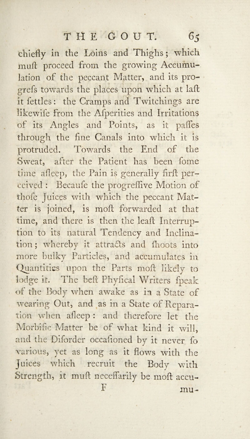 cliiefly in the Loins and Thighs; 'which inuft proceed from the growing Accumu¬ lation of the peccant Matter, and its pro- grefs towards the places upon which at laft it fettles: the Cramps and Twitchings are likewife from the Afperities and Irritations of its Angles and Points, as it pafles through the fine Canals into which it is protruded. Towards the End of the Sweat, after the Patient has been fome time afieep, the Pain is generally firft per¬ ceived : Becaufe the progreffive Motion of thofe Juices with which the peccant Mat¬ ter is joined, is moft forwarded at that time, and there is then the leaft Interrup¬ tion to its natural Tendency and Inclina¬ tion ; whereby it attracts and (hoots into more bulky Particles, and accumulates in Quantities upon the Parts moft likely to lodge it. The heft Phyfical Writers fpeak of the Body when awake as in a State of wearing Out, and as in a State of Repara¬ tion when afieep: and therefore let the Morbific Matter be of what kind it will, and the Diforder occafioned by it never fo various, yet as long as it flows with the juices which recruit the Body with Strength, it muft neceffarily be moft aceu- F mu-