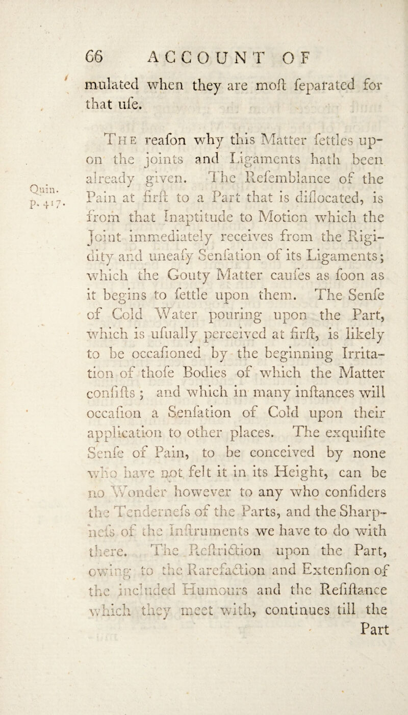 undated when they are moil feparated for that ul'e. Quin. P* 4*7' The reafon why this Matter fettles up¬ on the joints and Ligaments hath been already given. The.. Refemblance of the Pain at firft to a Part that is difiocated, is from that inaptitude to Motion which the Joint immediately receives from the Rigi¬ dity and uneafy Senfation of its Ligaments; which the Gouty Matter caufes as foon as it begins to fettle upon them. The Senfe of Cold Water pouring upon, the Part, which is ufually perceived at firft, is likely to be occafioned by the beginning Irrita¬ tion of thofe Bodies of which the Matter eonfifts ; and which in many inftances will occafion a Senfation of Cold upon their application to other places. The exquifite Senfe of Pain, to be conceived by none who have not felt it in its Height, can be * no Wonder however to any who confiders the Tendernefs of the Parts, and the Sharp- 11 efs of the Inftruments we have to do with there. The Reftridtion upon the Part, owing to the Rarefaction and Extenfion of the included Humours and the Reliftance which they meet with, continues till the Part