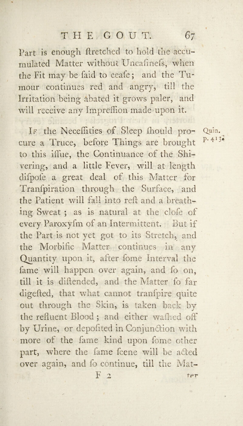 i Part is enough ftretched to hold the accu¬ mulated Matter without Uneafmefs, when the Fit may be fa id to ceafe; and the Tu¬ mour continues red and angry, till the Ii-ritation being abated it grows paler, and will receive any Impreffion made upon it. If the Neceffities of Sleep fhould pro- Quin, cure a Truce, before Things are brought p • 3* to this ifl'ue, the Continuance of the Shi¬ vering, and a little Fever, will at length difpofe a great deal of this Matter for Tranfpiration through the Surface, and the Patient will fall into reft and a breath¬ ing Sweat ; as is natural at the clofe of every Paroxyfm of an Intermittent. But if the Part is not yet got to its Stretch, and the Morbific Matter continues in any Quantity upon it, after fome interval the fame will happen over again, and fo on, till it is diftended, and the Matter fo far digefted, that what cannot tranfpire quite out through the Skin, is taken back by the refluent Blood ; and either waffled off by Urine, or depofited in Conjunction with more of the fame kind upon fome other part, where the fame fcene will be a£ted over again, and fo continue, till the Mat- F 2, fpr