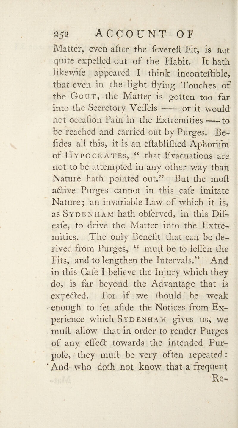 Matter, even after the fevereft Fit, is not quite expelled out of the Habit. It hath likewife appeared I think inconteftible, that even in the light flying Touches of the Gout, the Matter is gotten too far into the Secretory Veflels —— or it would not occaflon Pain in the Extremities-to be reached and carried out by Purges. Be- fides all this, it is an eftablifhed Aphorifm of Hypocrates, “ that Evacuations are not to be attempted in any other way than Nature hath pointed out.” But the moll aftive Purges cannot in this cafe imitate Nature; an invariable Law of which it is, as Sydenham hath obferved, in this Dif- eafe, to drive the Matter into the Extre¬ mities. The only Benefit that can be de¬ rived from Purges, “ mu ft be to leflen the Fits, and to lengthen the Intervals.” And in this Cafe I believe the Injury which they do, is far beyond the Advantage that is expected. For if we fhould be weak enough to fet afide the Notices from Ex¬ perience which Sydenham gives us, we muft allow that in order to render Purges of any effedl towards the intended Pur- pofe, they muft be very often repeated : And who doth not know that a frequent Re-