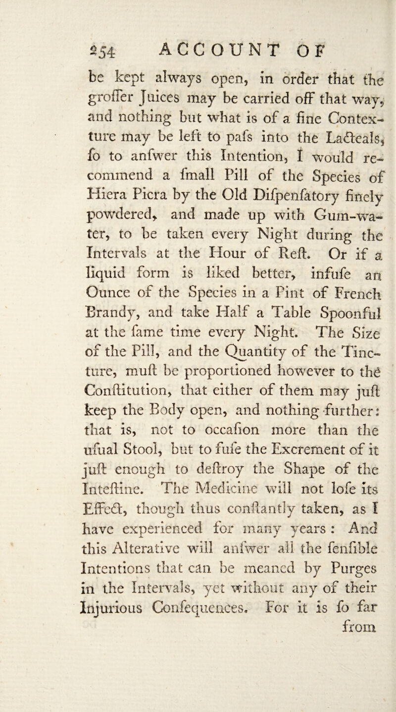 be kept always open, in order that the grofler juices may be carried off that way, and nothing but what is of a fine Contex¬ ture may be left to pafs into the Ladeals, fo to anfwer this Intention, I would re¬ commend a fmall Pill of the Species of Hiera Picra by the Old Difpenfatory finely powdered, and made up with Gum-wa¬ ter, to be taken every Night during the Intervals at the Hour of Reft. Or if a liquid form is liked better, infufe an Ounce of the Species in a Pint of French Brandy, and take Half a Table Spoonful at the fame time every Night. The Size of the Pill, and the Quantity of the Tinc¬ ture, mull be proportioned however to the Conftitution, that either of them may juft keep the Body open, and nothing further: that is, not to occafion more than the ufual Stool, but to fufe the Excrement of it juft enough to deftroy the Shape of the Inteftine. The Medicine will not lofe its EfFed, though thus conftantly taken, as 1 have experienced for many years : And this Alterative will anfwer all the fenfible Int entions that can be meaned by Purges in the Intervals, yet without any of their Injurious Confequences. For it is fo far