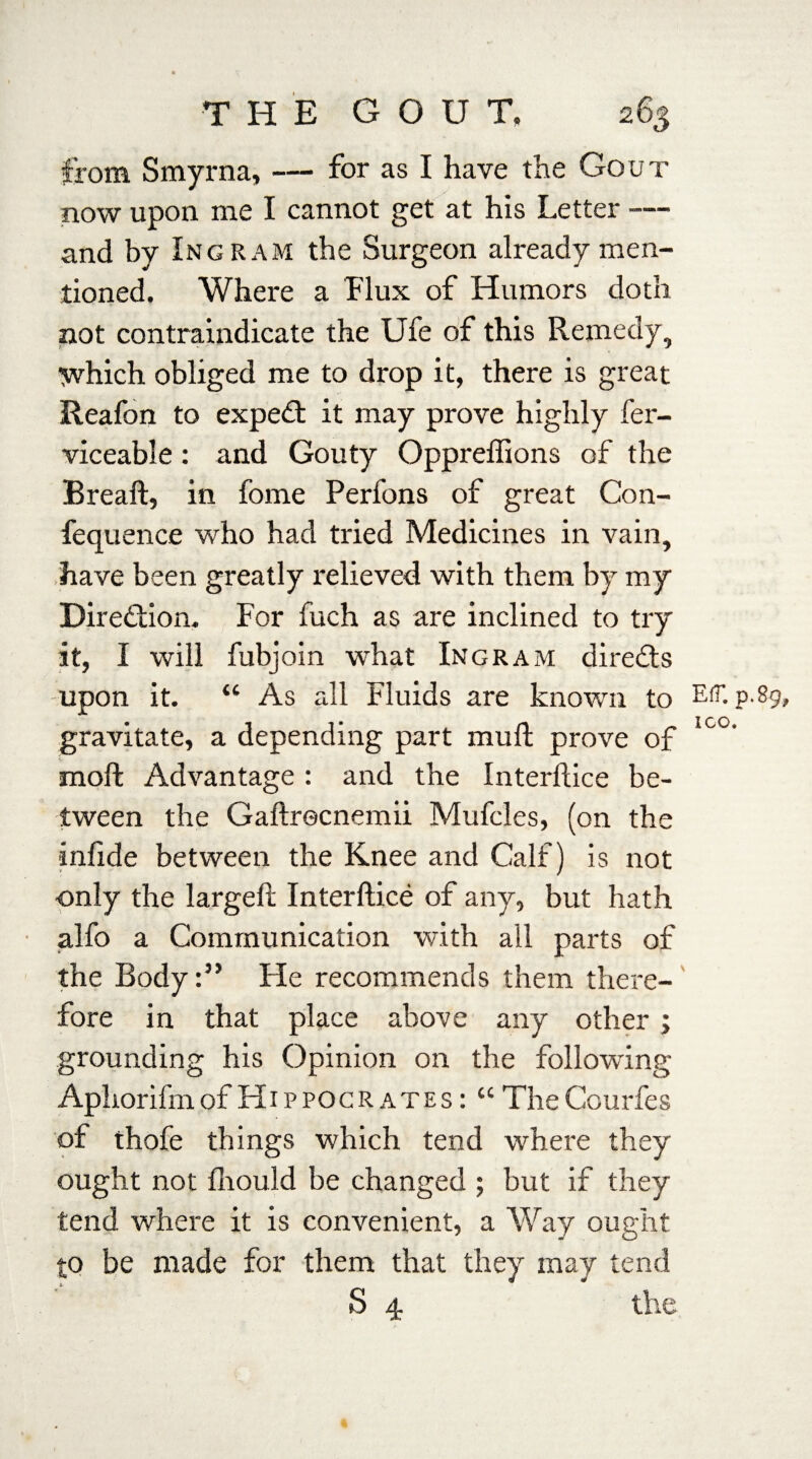 from Smyrna, — for as I have the Gout now upon me I cannot get at his Letter -— and by Ingram the Surgeon already men¬ tioned. Where a flux of Humors doth not contraindicate the Ufe of this Remedy, which obliged me to drop it, there is great Reafon to expert it may prove highly fer- viceable: and Gouty Oppreffions of the Breaf, in fome Perfons of great Con- fequence who had tried Medicines in vain, have been greatly relieved with them by my Direction. For fuch as are inclined to try it, I will fubjoin what Ingram directs upon it. “ As all Fluids are known to E(T. p.89, gravitate, a depending part muf prove of Ic°' moll Advantage : and the Interface be¬ tween the Gafrecnemii Mufcles, (on the inlide between the Knee and Calf) is not only the largef Interface of any, but hath alfo a Communication with all parts of the BodyHe recommends them there¬ fore in that place above any other ; grounding his Opinion on the following Aphorifm of Hippocrates : “ The Courfes of thofe things which tend where they ought not fliould be changed ; but if they tend where it is convenient, a Way ought to be made for them that they may tend S 4 the