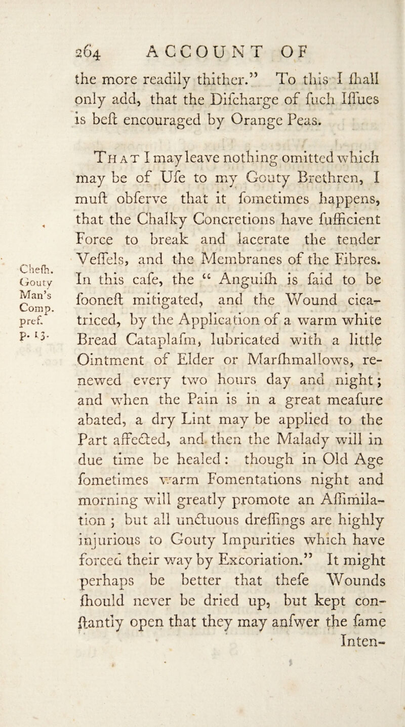 the more readily thither.” To this I ilaall only add, that the Difcharge of fuch I flues is belt encouraged by Orange Peas. That I may leave nothing omitted which may be of Ufe to my Gouty Brethren, I mud obferve that it fometimes happens, that the Chalky Concretions have fufficient Force to break and lacerate the tender Veffels, and the Membranes of the Fibres. In this cafe, the “ Anguifh is faid to be fooneft; mitigated, and the Wound cica- triced, by the Application of a warm white Bread Cataplafm, lubricated with a little Ointment of Elder or Marfhmallows, re¬ newed every two hours day and night; and when the Pain is in a great meafure abated, a dry Lint may be applied to the Part affedied, and then the Malady will in due time be healed: though in Old Age fometimes warm Fomentations night and morning will greatly promote an Afiimila- tion ; but all undtuous dreffings are highly injurious to Gouty Impurities which have forced their way by Excoriation.” It might perhaps be better that thefe Wounds fhould never be dried up, but kept con- ftantly open that they may anfwer the fame Intern-