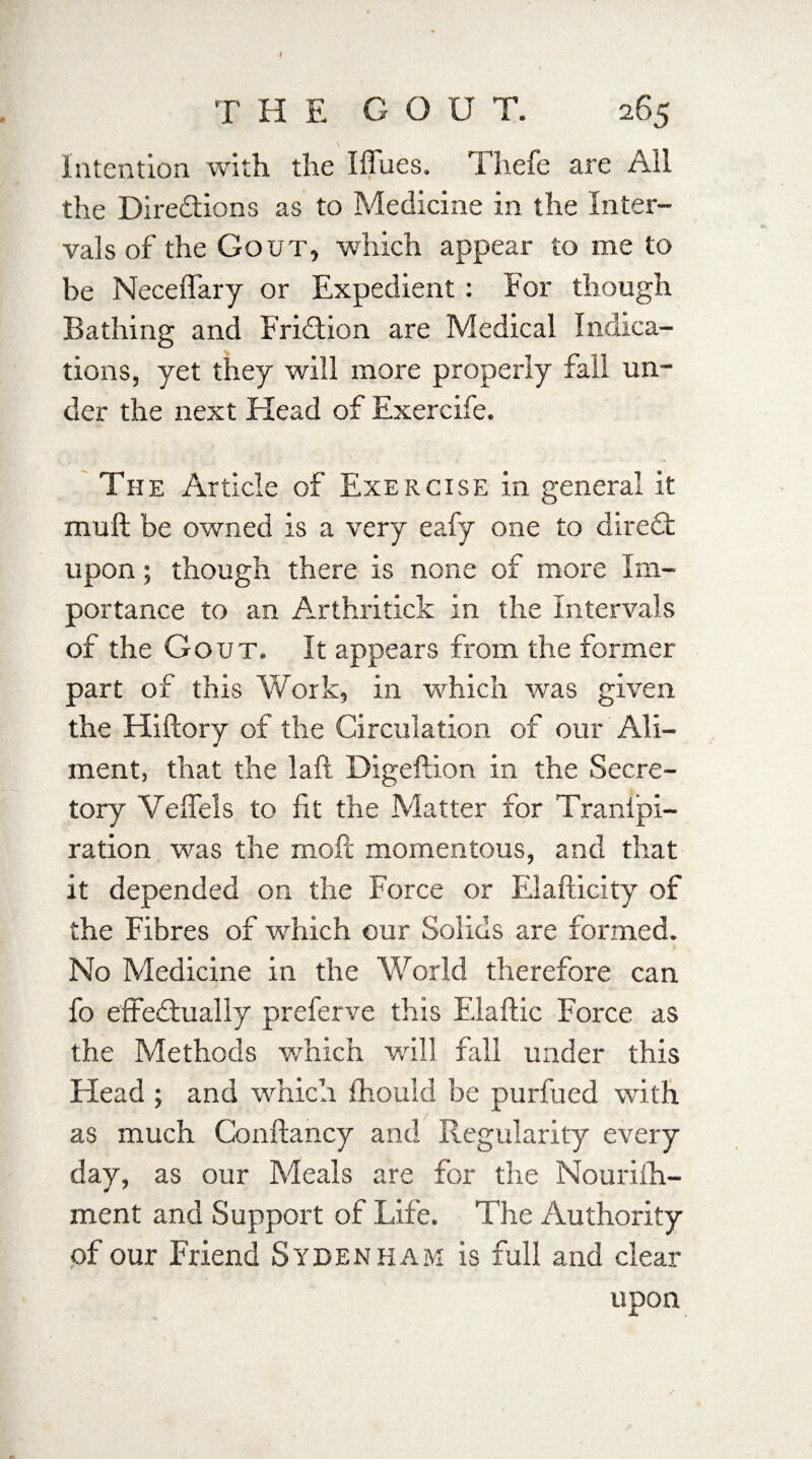 T H E G O U T. 265 Intention with the Iffues. Thefe are All the Diredtions as to Medicine in the Inter¬ vals of the Gout, which appear to me to be Neceffary or Expedient : For though Bathing and Fridtion are Medical Indica¬ tions, yet they will more properly fail un¬ der the next Head of Exercife. The Article of Exercise in general it muft be owned is a very eafy one to diredt upon; though there is none of more Im¬ portance to an Arthritick in the Intervals of the Gout. It appears from the former part of this Work, in which wras given the Hiftory of the Circulation of our Ali¬ ment, that the laft Digeftion in the Secre¬ tory Veflels to fit the Matter for Tranipi- ration was the rnofc momentous, and that it depended on the Force or Elafticity of the Fibres of which our Solids are formed. No Medicine in the World therefore can fo effedtually preferve this Elaftic Force as the Methods which will fall under this Head ; and which ihould be purfued with as much Conftancy and Regularity every day, as our Meals are for the Nourifh- ment and Support of Life. The Authority of our Friend Sydenham is full and clear upon