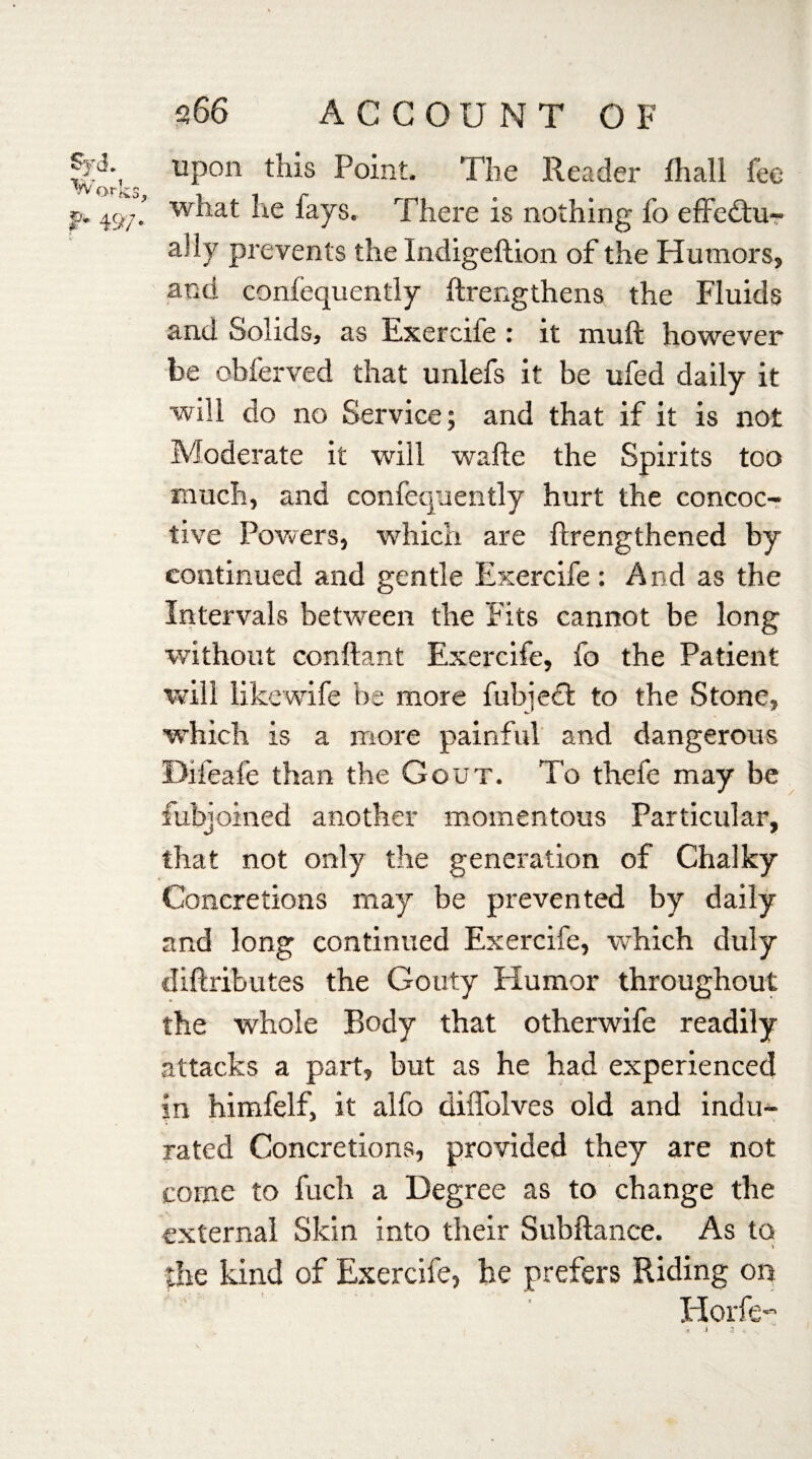 upon this Point. The Reader fhall fee what he fays. There is nothing fo effectu¬ ally prevents the Indigeftion of the Humors, and confequently ftrengthens the Fluids and Solids, as Exercife : it muff however be obferved that unlefs it be ufed daily it will do no Service; and that if it is not Moderate it will wafte the Spirits too much, and confequently hurt the concoc- tive Powers, which are flrengthened by continued and gentle Exercife : And as the Intervals between the Fits cannot be long without conftant Exercife, fo the Patient will likewife be more fubjedt to the Stone, which is a more painful and dangerous Difeafe than the Gout. To thefe may be fubjoined another momentous Particular, that not only the generation of Chalky Concretions may be prevented by daily and long continued Exercife, which duly diftributes the Gouty Humor throughout the whole Body that otherwife readily attacks a part, but as he had experienced in himfelf, it alfo diffolves old and indu- rated Concretions, provided they are not come to fuch a Degree as to change the external Skin into their Subftance. As to > the kind of Exercife, he prefers Riding on Horfe-