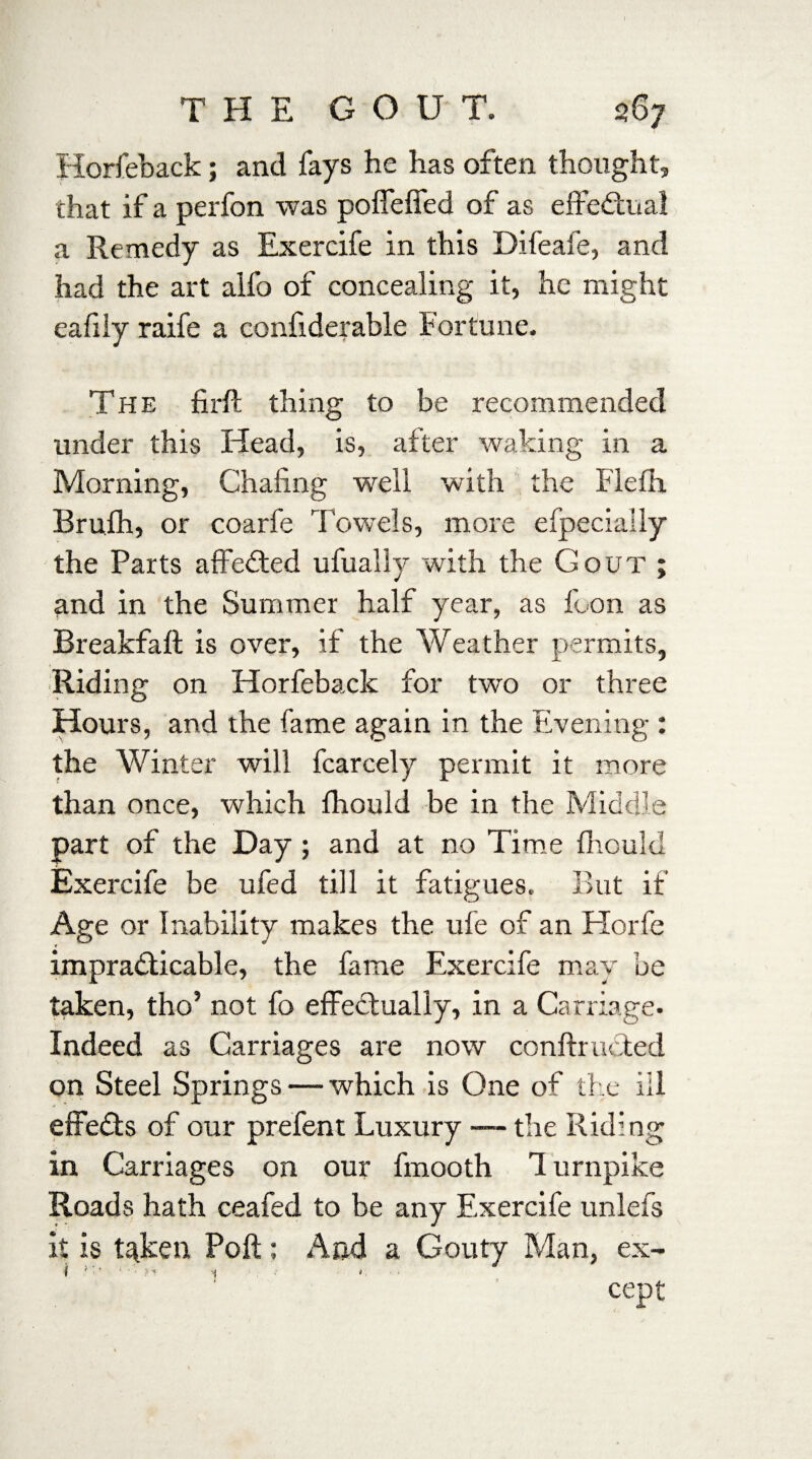 Horfeback; and fays he has often thought, that if a perfon was poffeffed of as effectual a Remedy as Exercife in this Difeafe, and had the art alfo of concealing it, he might eafily raife a confiderable Fortune. The fir ft thing to be recommended under this Head, is, after waking in a Morning, Chafing well with the Flefh Bruih, or coarfe Towels, more efpecially the Parts affected ufually with the Gout ; and in the Summer half year, as foon as Breakfaft is over, if the Weather permits, Riding on Horfeback for two or three Hours, and the fame again in the Evening : the Winter will fcarcely permit it more than once, which fhould be in the Middle part of the Day ; and at no Time fhould Exercife be ufed till it fatigues. But if Age or Inability makes the ufe of an Horfe * impracticable, the fame Exercife may be taken, tho’ not fo effectually, in a Carriage. Indeed as Carriages are now conftructed on Steel Springs — which is One of the ill effeCts of our prefent Luxury — the Riding in Carriages on our fmooth 1 urnpike Roads hath ceafed to be any Exercife unlefs it is taken Poft; And a Gouty Man, ex- cept