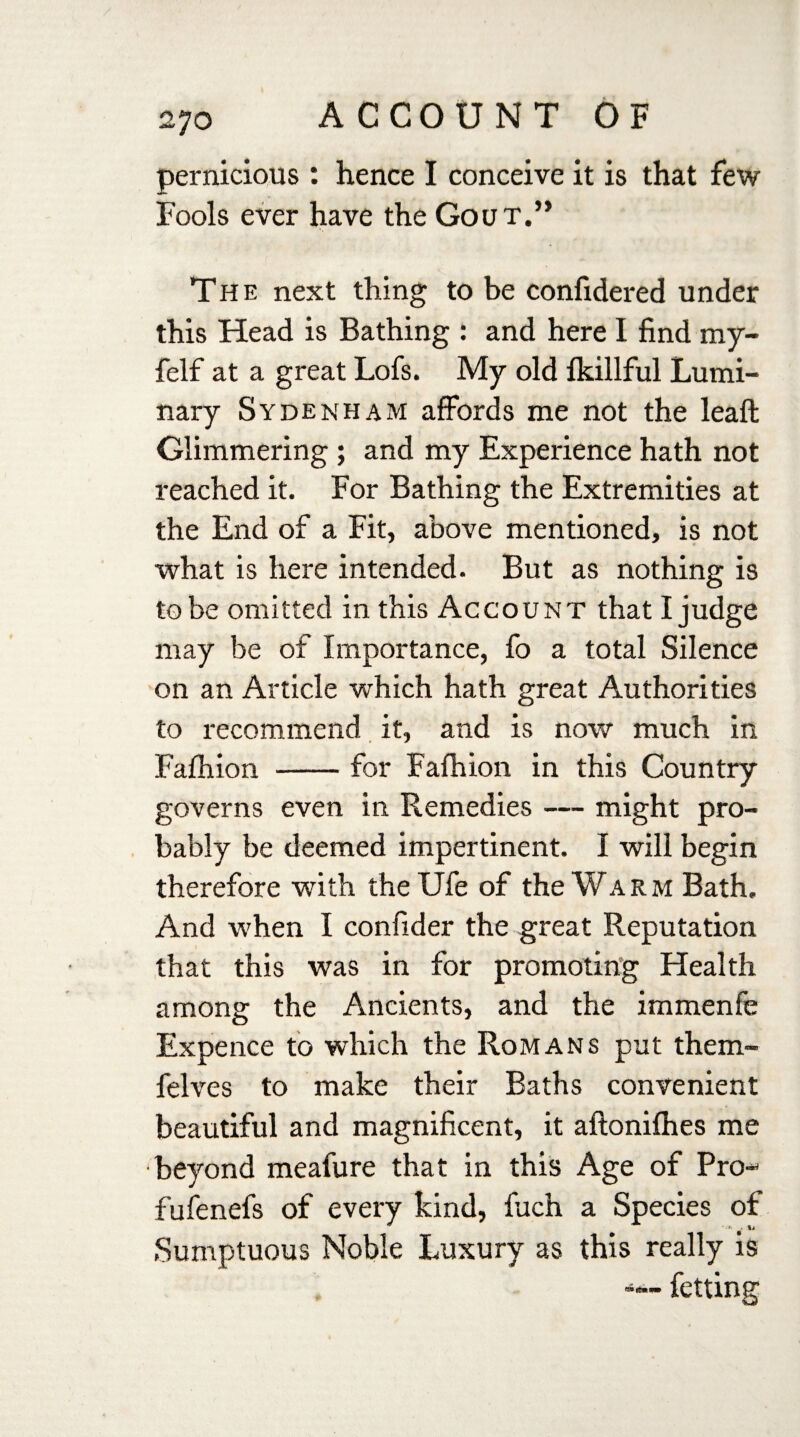 pernicious : hence I conceive it is that few Fools ever have the Gout.” The next thing to be confidered under this Head is Bathing : and here I find my- felf at a great Lofs. My old fkillful Lumi¬ nary Sydenham affords me not the leaft Glimmering ; and my Experience hath not reached it. For Bathing the Extremities at the End of a Fit, above mentioned, is not what is here intended. But as nothing is to be omitted in this Account that I judge may be of Importance, fo a total Silence on an Article which hath great Authorities to recommend it, and is now much in Fafhion -for Fafhion in this Country governs even in Remedies — might pro¬ bably be deemed impertinent. I will begin therefore with theUfe of the Warm Bath. And when I confider the great Reputation that this was in for promoting Health among the Ancients, and the immenfe Expence to which the Romans put them- felves to make their Baths convenient beautiful and magnificent, it aftonifhes me beyond meafure that in this Age of Pro- fufenefs of every kind, fuch a Species of Sumptuous Noble Luxury as this really is fetting