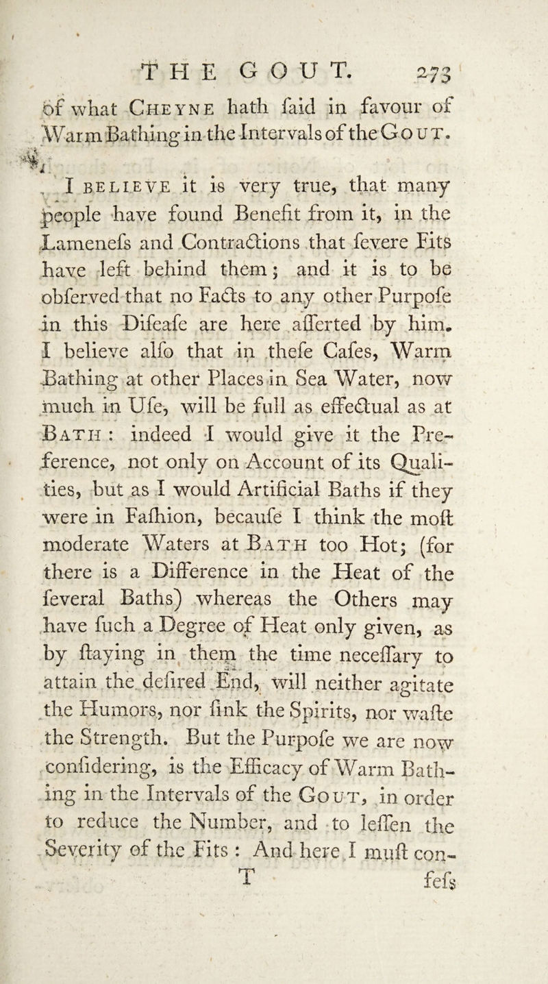 t \ „ •. of what Cheyne hath laid in favour oi' War m Bathing in the Intervals of the G o u T. , I believe it is very true, that many people have found Benefit from it, in the Larnenefs and Contractions that fevere Fits have left behind them; and it is to be obferved that no FaCts to any other Purpofe in this Difeafe are here afferted by him. I believe alfo that in thefe Cafes, Warm Bathing at other Places in Sea Water, now much in Ufe, will be full as effectual as at Bath : indeed I would give it the Pre¬ ference, not only on Account of its Quali¬ ties, but as I would Artificial Baths if they were in Falhion, becaufe I think the mod moderate Waters at Bath too Hot5 (for there is a Difference in the Heat of the feveral Baths) whereas the Others may have fuch a Degree of Heat only given, as by flaying in them the time neceffary to attain thedefined.End, will neither agitate the Humors, nor fink the Spirits, nor waflc V • '_' the Strength. But the Purpofe we are now confidering, is the Efficacy of Warm Bath¬ ing in the Intervals of the Gout, in order to reduce the Number, and to leffen the Severity of the Fits: And here I mull con- T feff I