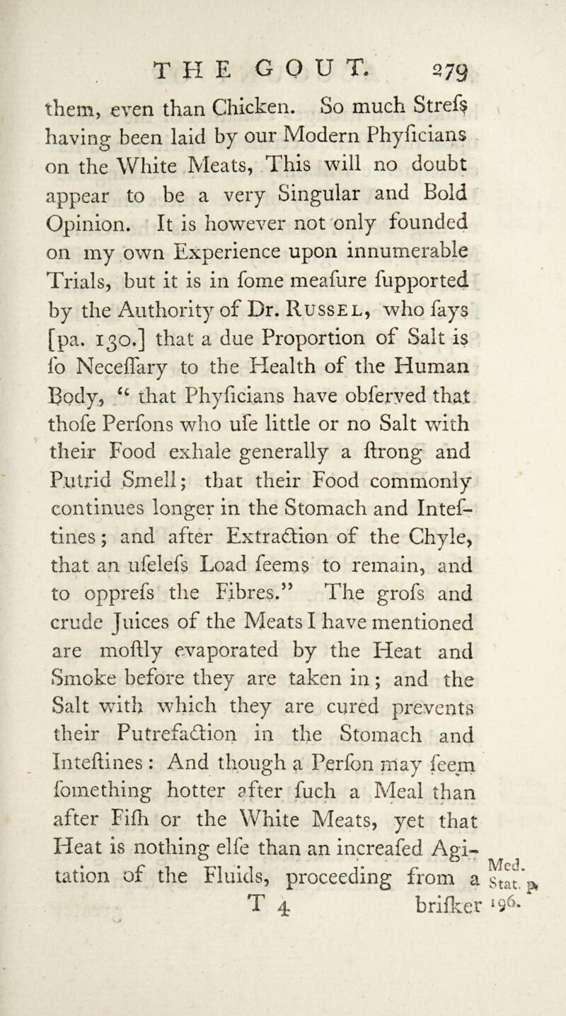 them, even than Chicken. So much Stref$ having been laid by our Modern Phyficians on the White Meats, This will no doubt appear to be a very Singular and Bold Opinion. It is however not only founded on my own Experience upon innumerable Trials, but it is in fome meafure fupported by the Authority of Dr. Russel, who fays [pa. 130.] that a due Proportion of Salt is fo Neceffary to the Plealth of the Human Body, “ that Phyficians have obferyed that thofe Perfons who ufe little or no Salt with their Food exhale generally a ftrong and Putrid Smell; that their Food commonly continues longer in the Stomach and Intef- tines; and after Extraction of the Chyle, that an ufelefs Load feems to remain, and to opprefs the Fibres.” The grofs and crude Juices of the Meats I have mentioned are moftly evaporated by the Heat and Smoke before they are taken in; and the Salt with which they are cured prevents their Putrefaction in the Stomach and Inteftines : And though a Perfon may feem fomething hotter after fuch a Meal than after Fifh or the White Meats, yet that Heat is nothing elfe than an increafed Agi¬ tation of the Fluids, proceeding from a T 4 brifker