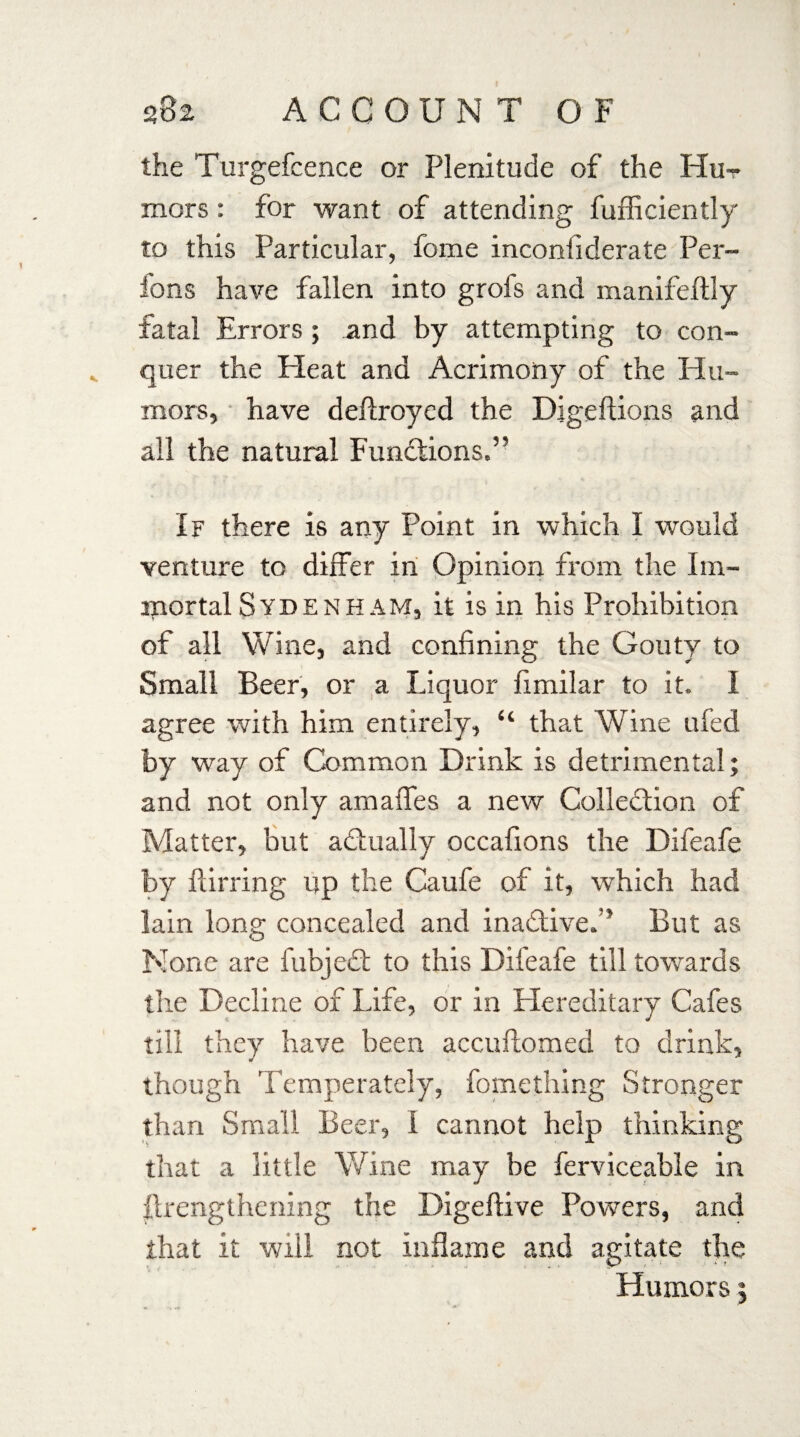 the Turgefcence or Plenitude of the Hut mors: for want of attending fufficiently to this Particular, fome inconliderate Per- fons have fallen into grofs and manifeflly fatal Errors ; and by attempting to con¬ quer the Heat and Acrimony of the Hu¬ mors, have deflroyed the Digeftions and all the natural Functions,” If there is any Point in which 1 would venture to differ in Opinion from the Im¬ mortal Sydenham, it is in his Prohibition of all Wine, and confining the Gouty to Small Beer, or a Liquor fimilar to it. I agree with him entirely, “ that Wine ufed by way of Common Drink is detrimental; and not only amaffes a new Collection of Matter, but actually occafions the Difeafe by flirring up the Caufe of it, which had lain long concealed and inactive.” But as None are fubjedt to this Difeafe till towards the Decline of Life, or in Hereditary Cafes till they have been accuftomed to drink, though Temperately, fomething Stronger than Small Beer, I cannot help thinking that a little Wine may be ferviceable in {Lengthening the Digeflive Powers, and that it will not inflame and agitate the Humors;