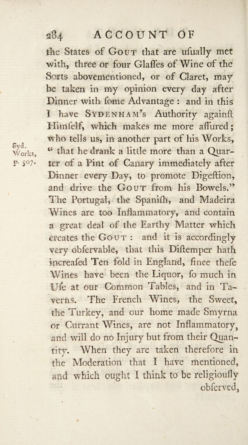 Syd. Works, F* S°7* 284 ACCOUNT OF the States of Gout that are ufually met with, three or four dalles of Wine of the Sorts abovementioned, or of Claret, may be taken in my opinion every day after Dinner with fome Advantage : and in this I have Sydenham’s Authority again!! Hiinfelf, which makes me more allured; who tells us, in another part of his Works, <s that he drank a little more than a Quar¬ ter of a Pint of Canary immediately after Dinner every Day, to promote Digeftion, and drive the Gout from his Bowels.” The Portugal, the Spanilh, and Madeira 'Wines are too Inflammatory, and contain a great deal of the Earthy Matter which creates the Gout : and it is accordingly very obfervable, that this Diftemper hath increafed Ten fold in England, fince thefe Wines have been the Liquor, fo much in Ufe at our Common Tables, and in Ta¬ verns. The French Wines, the Sweet, the Turkey, and our home made Smyrna or Currant Wines, are not Inflammatory} and will do no Injury but from their Quan¬ tity. When they are taken therefore in the Moderation that I have mentioned, and which ought I think to be religioufly obferved.