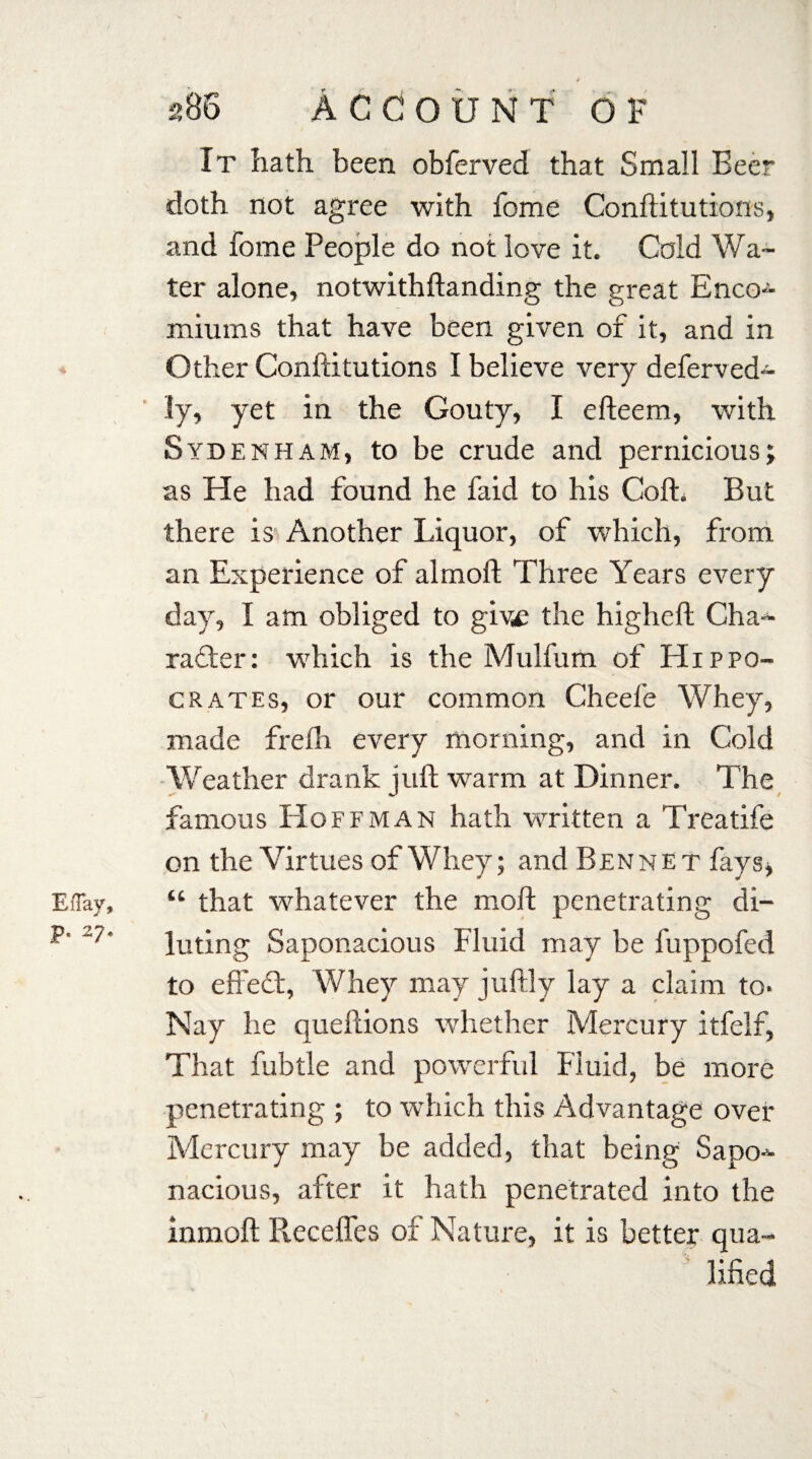 EiTay, p. 27, 4 286 Account o f It hath been obferved that Small Beer doth not agree with fome Conftitutions, and fome People do not love it. Cold Wa¬ ter alone, notwithftanding the great Enco- miurns that have been given of it, and in Other Conftitutions I believe very deferved- ly, yet in the Gouty, I efteem, with Sydenham, to be crude and pernicious; as He had found he faid to his Coll. But there is Another Liquor, of which, from an Experience of almoft Three Years every day, I am obliged to give the higheft Cha-- rafter: which is the Mulfum of Hippo¬ crates, or our common Cheele Whey, made frefh every morning, and in Cold Weather drank juft warm at Dinner. The famous Hoffman hath written a Treatife on the Virtues of Whey; and Ben n e t fays* “ that whatever the moft penetrating di¬ luting Saponacious Fluid may be fuppofed to effeft, Whey may juftly lay a claim to- Nay he queftions whether Mercury itfelf, That fubtle and powerful Fluid, be more penetrating ; to which this Advantage over Mercury may be added, that being Sapo^- nacious, after it hath penetrated into the inmoft Pveceffes of Nature, it is better qua¬ lified