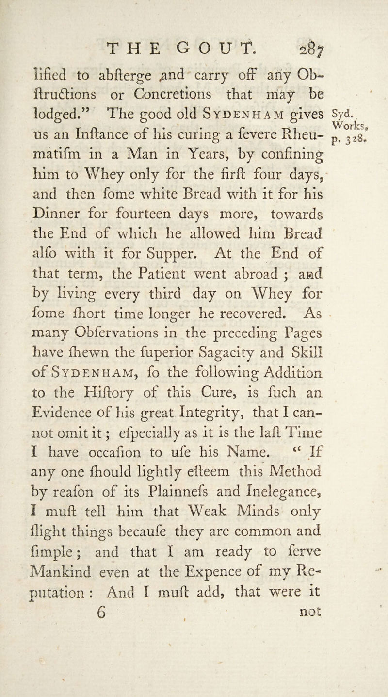 iified to abfterge ,and carry off any Ob- ftrudtions or Concretions that may be lodged.’’ The good old Syd ENHAM gives Syd. Wor! us an Inftance of his curing a fevere Rheu- ,)2g* matifm in a Man in Years’, by confining him to Whey only for the firft four days, and then fome white Bread with it for his Dinner for fourteen days more, towards the End of which he allowed him Bread alfo with it for Supper. At the End of that term, the Patient went abroad ; and by living every third day on Whey for fome fhort time longer he recovered. As many Obfervations in the preceding Pages have fhewn the fuperior Sagacity and Skill of Syd enham, fo the following Addition to the Hillory of this Cure, is fuch an Evidence of his great Integrity, that I can¬ not omit it; efpecially as it is the la ft Time I have occafion to ufe his Name. “ If • any one fhould lightly efieem this Method by reafon of its Plainnefs and Inelegance, I mull tell him that Weak Minds only flight things becaufe they are common and Ample; and that I am ready to ferve Mankind even at the Expence of my Re¬ putation : And I muft add, that were it 6 not