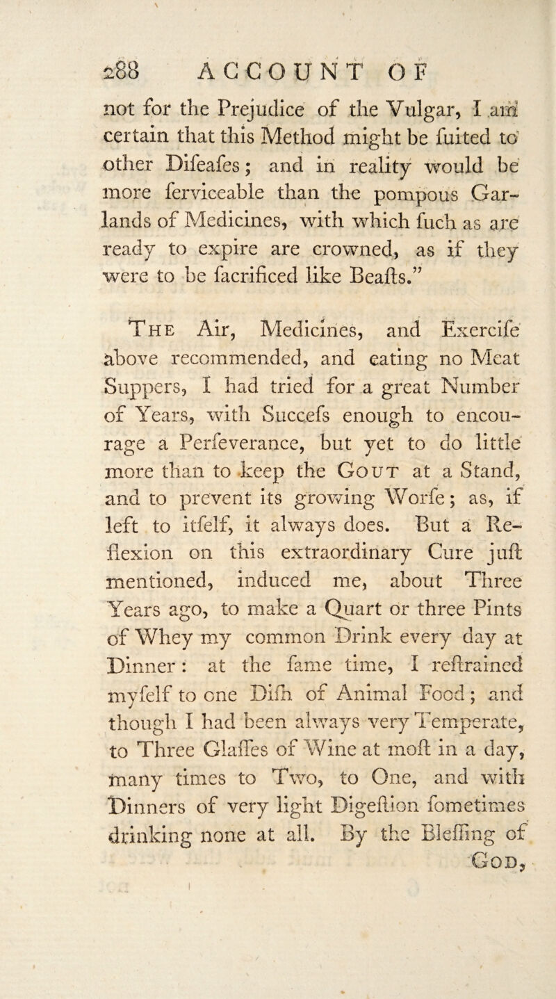 not for the Prejudice of the Vulgar, I am certain that this Method might be fuited to other Difeafes; and in reality would be more ferviceable than the pompous Gar¬ lands of Medicines, with which fuch as are ready to expire are crowned, as if they were to be facrificed like Beafts.” The Air, Medicines, and Exercife above recommended, and eating no Meat Suppers, I had tried for a great Number of Years, with Succefs enough to encou¬ rage a Perfeverance, but yet to do little more than to keep the Gout at a Stand, and to prevent its growing Worfe; as, if left to itfelf, it always does. But a Re¬ flexion on this extraordinary Cure juft mentioned, induced me, about Three Years ago, to make a Quart or three Pints of Whey my common Drink every day at Dinner: at the fame time, I reftrained myfelf to one Dish of Animal Food ; and though I had been always very Temperate, to Three Glaffes of Wine at moft in a day, many times to Two, to One, and with Dinners of very light Digeftion fometimes drinking none at all. By the Bleffing of God,