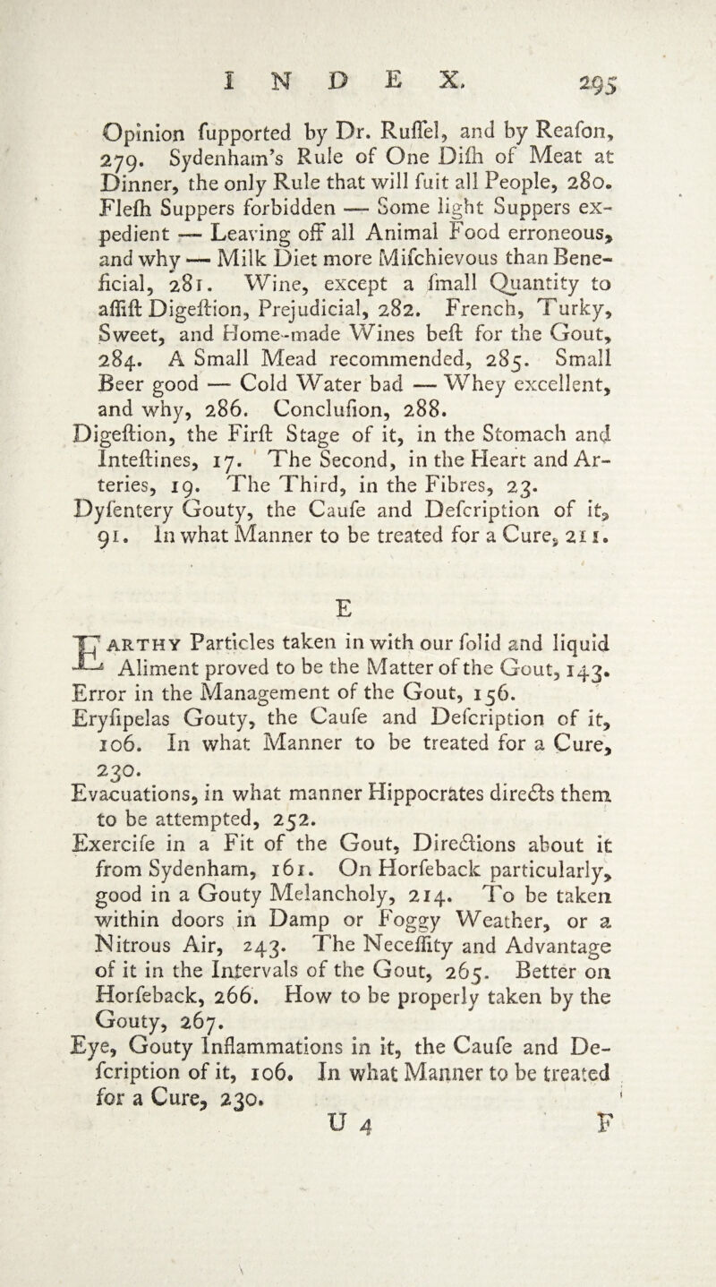 Opinion fupported by Dr. Ruffe!, and by Reafon, 279. Sydenham’s Rule of One Difh of Meat at Dinner, the only Rule that will fuit all People, 280* Flefli Suppers forbidden — Some light Suppers ex¬ pedient — Leaving off all Animal Food erroneous* and why — Milk Diet more Mifchievous than Bene¬ ficial, 281. Wine, except a fmall Quantity to affift Digeftion, Prejudicial, 282. French, Turky, Sweet, and Home-made Wines beft for the Gout, 284. A Small Mead recommended, 285. Small Beer good —- Cold Water bad — Whey excellent, and why, 286. Conclufion, 288. Digeftion, the Firft Stage of it, in the Stomach and Inteftines, 17. The Second, in the Heart and Ar¬ teries, 19. The Third, in the Fibres, 23. Dyfentery Gouty, the Caufe and Defcription of it* 91. In what Manner to be treated for a Cure§ 211 • E ARTHY Particles taken in with our folid and liquid Aliment proved to be the Matter of the Gout, 143. Error in the Management of the Gout, 156. Eryfipelas Gouty, the Caufe and Defcription of it, 106. In what Manner to be treated for a Cure, 23°* Evacuations, in what manner Hippocrates diredis them to be attempted, 252. Exercife in a Fit of the Gout, Diredlions about it from Sydenham, 161. On Horfeback particularly, good in a Gouty Melancholy, 214. To be taken within doors in Damp or Foggy Weather, or a Nitrous Air, 243. The Neceffity and Advantage of it in the Intervals of the Gout, 265, Better on Horfeback, 266. How to be properly taken by the Gouty, 267. Eye, Gouty inflammations in it, the Caufe and De¬ fcription of it, 106, In what Manner to be treated for a Cure* 230. F