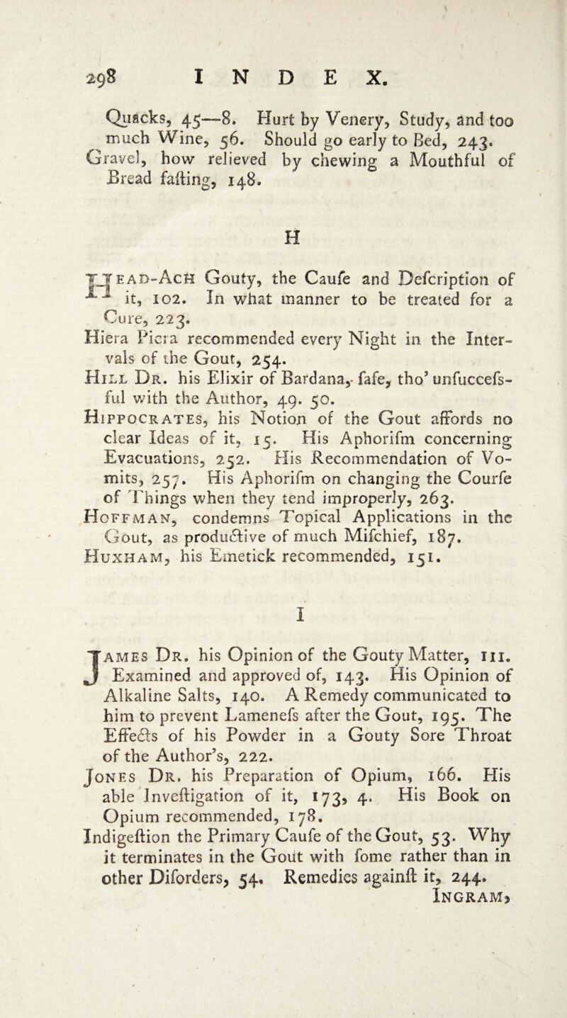 Quacks, 45—8. Hurt by Venery, Study, and too much Wine, 56. Should go early to Bed, 243. Gravel, how relieved by chewing a Mouthful of Bread faffing, 148. H ttead-AcH Gouty, the Caufe and Defcription of 1 it, 102. In what manner to be treated for a Cure, 223. Hiera Picra recommended every Night in the Inter¬ vals of the Gout, 254. Hill Dr. his Elixir of Bardana,- fafe, tho5 unfuccefs- ful with the Author, 49. 50. Hippocrates, his Notion of the Gout affords no clear Ideas of it, 15. His Aphorifm concerning Evacuations, 252. His Recommendation of Vo¬ mits, 257. His Aphorifm on changing the Courfe of Things when they tend improperly, 263. Hoffman, condemns Topical Applications in the Gout, as productive of much Mifchief, 187. Huxham, his Emetick recommended, 151. I James Dr. his Opinion of the Gouty Matter, iix6 Examined and approved of, 143. His Opinion of Alkaline Salts, 140. A Remedy communicated to him to prevent Lamenefs after the Gout, 195. The Effefts of his Powder in a Gouty Sore Throat of the Author’s, 222. Jones Dr. his Preparation of Opium, 166. Plis able Jnveffigation of it, 173, 4. His Book on Opium recommended, 178. Indigeilion the Primary Caufe of the Gout, 53. Why it terminates in the Gout with fome rather than in other Diforders, 54. Remedies againft it, 244. Ingram*