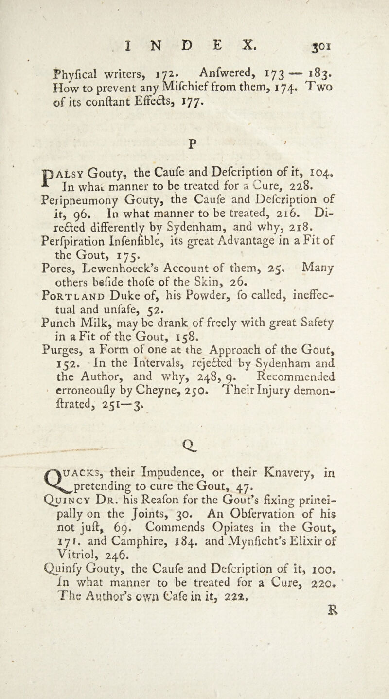 S01 Phyfical writers, 172. Anfwered, 173 — 183. How to prevent any Mifchief from them, 174, Two of its conftant Eftedts, 177. P pALSY Gouty, the Caufe and Defcription of it, 104* T In what manner to be treated for a Cure, 228. Peripneumony Gouty, the Caufe and Defcription of it, 96. In what manner to be treated, 216. Di- refted differently by Sydenham, and why, 218. Perforation Infenfible, its great Advantage in a Fit of the Gout, 175, Pores, Lewenhoeck’s Account of them, 25* Many others befide thofe of the Skin, 26. Portland Duke of, his Powder, fo called, ineffec¬ tual and unfafe, 52. Punch Milk, may be drank of freely with great Safety in a Fit of the Gout, 158* Purges, a Form of one at the Approach of the Gout, 152, In the Intervals, rejected by Sydenham and the Author, and why, 248, 9. Recommended erroneously by Cheyne, 250* Their Injury demon- ftrated, 251—3. a Quacks, their Impudence, or their Knavery, In ^pretending to cure the Gout, 47. Quincy Dr. his Reafon for the Gout’s fixing princi¬ pally on the Joints, 30, An Obfervation of his not jufts* 69. Commends Opiates in the Gout, 171. and Camphire, 184* and Mynficht’s Elixir of Vitriol, 246. Quinfy Gouty, the Caufe and Defcription of it, 100. In what manner to be treated for a Cure, 220* The Author’s own Cafe in it, 222* R