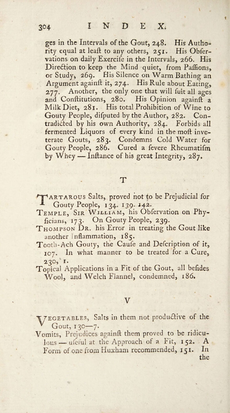 3<H ges in the Intervals of the Gout, 248. His Autho** rity equal at leaft to any others, 251. His Obfer- vations on daily Exercife in the Intervals, 266. His Dire&ion to keep the Mind quiet, from Paflions, or Study;, 269. His Silence on Warm Bathing an Argument againft it, 274. His Rule about Eating, 277. Another, the only one that will fuit all ages and Conftitutions, 280, His Opinion againft a Milk Diet, 281. His total Prohibition of Wine to Gouty People, difputed by the Author, 282. Con¬ tradicted by his own Authority, 284. Forbids all fermented Liquors of every kind in the moft inve¬ terate Gouts, 283. Condemns Cold Water for Gouty People, 286. Cured a fevere Rheumatifm by Whey — Inftance of his great Integrity, 287, T ^artarous Salts, proved hot to be Prejudicial for Gouty People, 134. 139. 142. Temple, Sir William, his Obfervation on Phy- ficians, 173. On Gouty People, 239. Th ompson Dr. his Error in treating the Gout like another inflammation, 185. Tooth*Ach Gouty, the Caufe and Defcription of it, 107. In what manner to be treated for a Cure, 23°, i- Topical Applications in a Fit of the Gout, all befides Wool, and Welch Flannel, condemned, 186. 9 % V T vegetables, Salts in them not productive of the y Gout, 13c—7. Vomits, Prejudices againft them proved to be ridicu¬ lous — uferul at the Approach of a Fit, 152. A Form of one from Huxhani recommended, 151. In the